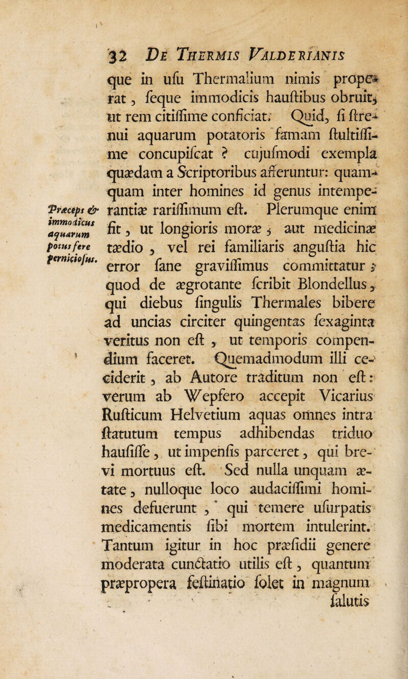 32 De Thermis Valderianis que in ufu Thermalium nimis prope* rat 3 feque immodicis hauftibus obruit* ut rem citiffime conficiat; Quid, fi ftre^ nui aquarum potatoris famam ftultiffi- me concupifcat ? ctijufmodi exempla quadam a Scriptoribus afferuntur: quam-* quam inter homines id genus intempe- Prtcept & rantia? rariflimum eft. Plerumque enim a^lrum & * ut longioris mora? * aut medicinae potutfere ta?dio 3 vel rei familiaris anguftia hic permaojw. error fane gravifl]mus committatur j- quod de aegrotante fcribit Blondellus* qui diebus lingulis Thermales bibere ad uncias circiter quingentas fexaginta veritus non eft , ut temporis compen- ' dium faceret. Quemadmodum illi ce^ ciderit 3 ab Autore traditum non eft r verum ab Wepfero accepit Vicarius Rufticum Helvetium aquas omnes intra ftatutum tempus adhibendas triduo haufifte 3 ut impenfis parceret 3 qui bre¬ vi mortuus eft. Sed nulla unquam ae¬ tate 3 nulloque loco audaciffimi homi¬ nes defuerunt 3 * qui temere ufurpatis medicamentis libi mortem intulerint. Tantum igitur in hoc prcefidii genere moderata cun&atio utilis eft 3 quantum praepropera feftinatio folet in magnum > falutis