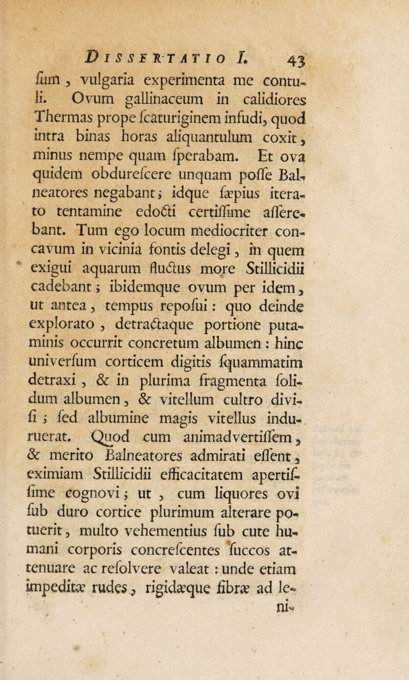 fmn 3 vulgaria experimenta me contu- li. Ovum gallinaceum in calidiores Thermas prope fcaturiginem infudi3 quod intra binas horas aliquantulum coxit 5 minus nempe quam fperabam. Et ova quidem obdurefeere unquam pofTe Bab neatores negabant > idque fepius itera¬ to tentamine edodfi certiffime affere¬ bant. Tum ego locum mediocriter con¬ cavum in vicinia fontis delegi 3 in quem exigui aquarum Rudus more Stillicidii cadebant; ibidemque ovum per idem, ut antea ■> tempus repofui: quo deinde explorato 3 detradlaque portione puta¬ minis occurrit concretum albumen : hinc univerfum corticem digitis fquammatim detraxi 3 & in plurima fragmenta foli- dum albumen 5 & vitellum cultro divi- fi ; fed albumine magis vitellus indu¬ ruerat. Quod cum animadvertiffem, & merito Balneatores admirati eflent3 eximiam Stillicidii efficacitatem apertib fime cognovi; ut 3 cum liquores ovi fub duro cortice plurimum alterare po¬ tuerit 3 multo vehementius fub cute hu¬ mani corporis concrefcentes fuccos at¬ tenuare ac refolvere valeat: unde etiam impeditae rudes 3 rigidaeque fibrae ad le*