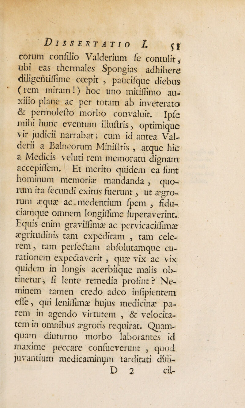 eorum confilio Valderium fe contulit, ubi cas thcrmalcs Spongias adhibere diligentitfime coepit , paucifque diebus (rem miram!) hoc uno mitiffimo au- xiiio plane ac per totam ab inveterato & permolefto morbo convaluit. Ipfe mihi hunc eventum illuitris , optimique vir judicii narrabat; cum id antea Val- derii a Ealneorum Miniflris , atque hic a Medicis veluti rem memoratu dignam accepiflem. Et merito quidem ea funt hominum memoria mandanda, quo¬ rum ita fecundi exitus fuerunt, ut agro¬ rum arqua? ac-medendum fpem , fidu¬ ciamque omnem longiilime fuperaverint* Equis enim gravifiima? ac pervicaciffimie aegritudinis tam expeditam , tam cele¬ rem, tam perfedam abfolutamque cu¬ rationem expedaverit, quae vix ac vix quidem in longis acerbilque malis ob¬ tinetur, fi lente remedia profint? Ne¬ minem tamen credo adeo infipientem effe, qui leniilimae hujus medicinse pa¬ rem in agendo virtutem , & velocita¬ tem in omnibus aegrotis requirat. Quam¬ quam diuturno morbo laborantes id rnaxime peccare confueverunt , quod juvantium medicaminum tarditati diiii- D 2 di-