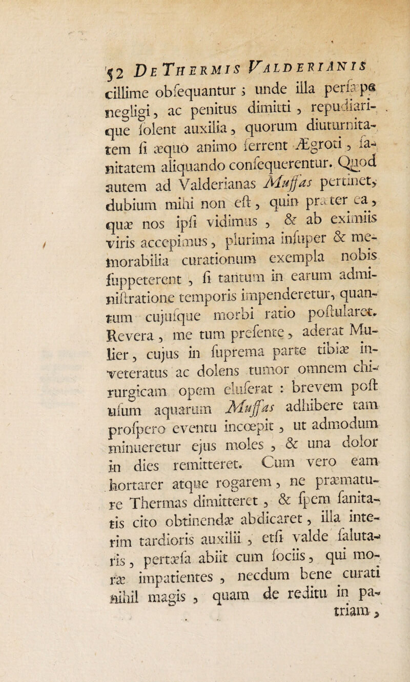 cillime obfequantur ; uncte illa peris p« ne°iicri 5 ac penitus dimitti , repudiari- que folent auxilia , quorum diuturnita¬ tem fi xquo animo ferrent dEgroti, ia- iiitatem aliquando coniequcrentur. Quf)d autem ad Valdcrianas I^iujjds pertmet> dubium mini non eft , quin pra ter aa > quiK nos ipfi vidimus , & ao eximiis viris accepimus , plurima infuper & me¬ morabilia curationum exempla nobis fuppeterent , fi tantum in earum admi- niftratione temporis impenderetur, quan¬ tum cujuique morbi ratio poftuiaret* Revera , me tum prefente > aderat Mu¬ lier , cujus in fuprema parte tibxe in¬ veteratus ac dolens tumor omnem chi¬ rurgicam opem eluferat i oret em poft ilium aquarum. JSdujfds admbere tam profpero eventu incoepit , ut admodum minueretur ejus moles , & una donor in dies remitteret* Cum vero eam hortarer atque rogarem, ne pramatu- re Thermas dimitteret , & fpem fanita- tis cito obtinenda abdicaret, illa inte- rim tardioris auxilii , etfi valde faluta-* ris, pertafa abiit cum lociis, qui mo¬ ne impatientes , necdum bene curati nihil magis , quam de reditu in pa¬ triam *