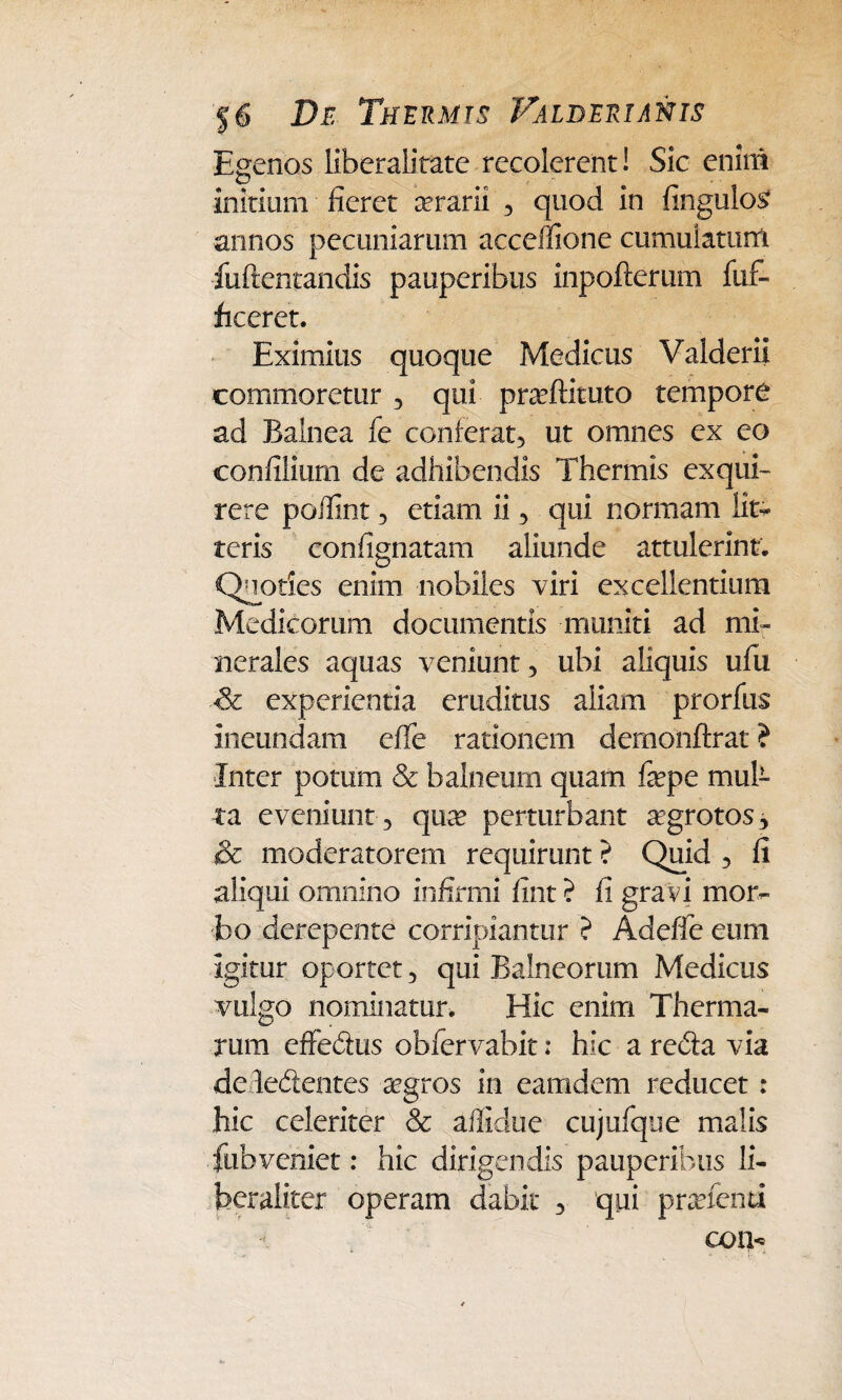 Egenos liberalitate recolerent! Sic enim initium fieret cerarii , quod in fingulo£ annos pecuniarum acceffione cumulatum fuftentandis pauperibus inpofterum fuf- ficeret. Eximius quoque Medicus Valderii commoretur , qui pradfituto tempore ad Balnea fe conferat, ut omnes ex eo confilium de adhibendis Thermis exqui¬ rere poilint, etiam ii, qui normam lit¬ teris confignatam aliunde attulerint. Quoties enim nobiles viri excellentium Medicorum documentis muniti ad mi¬ nerales aquas veniunt, ubi aliquis ufu & experientia eruditus aliam prorfus ineundam effe rationem demonftrat ? Inter potum & balneum quam fepe mub ta eveniunt , quae perturbant aegrotos, & moderatorem requirunt ? Quid , fi aliqui omnino infirmi fint? fi gra vi mor¬ bo derepente corripiantur ? Adefie eum igitur oportet, qui Balneorum Medicus vulgo nominatur. Hic enim Therma¬ rum effedus obfervabit: hic a reda via deledentes aegros in eamdem reducet : hic celeriter & aflidue cujufque malis fubveniet: hic dirigendis pauperibus li- beraliter operam dabit , qui praetenti con-