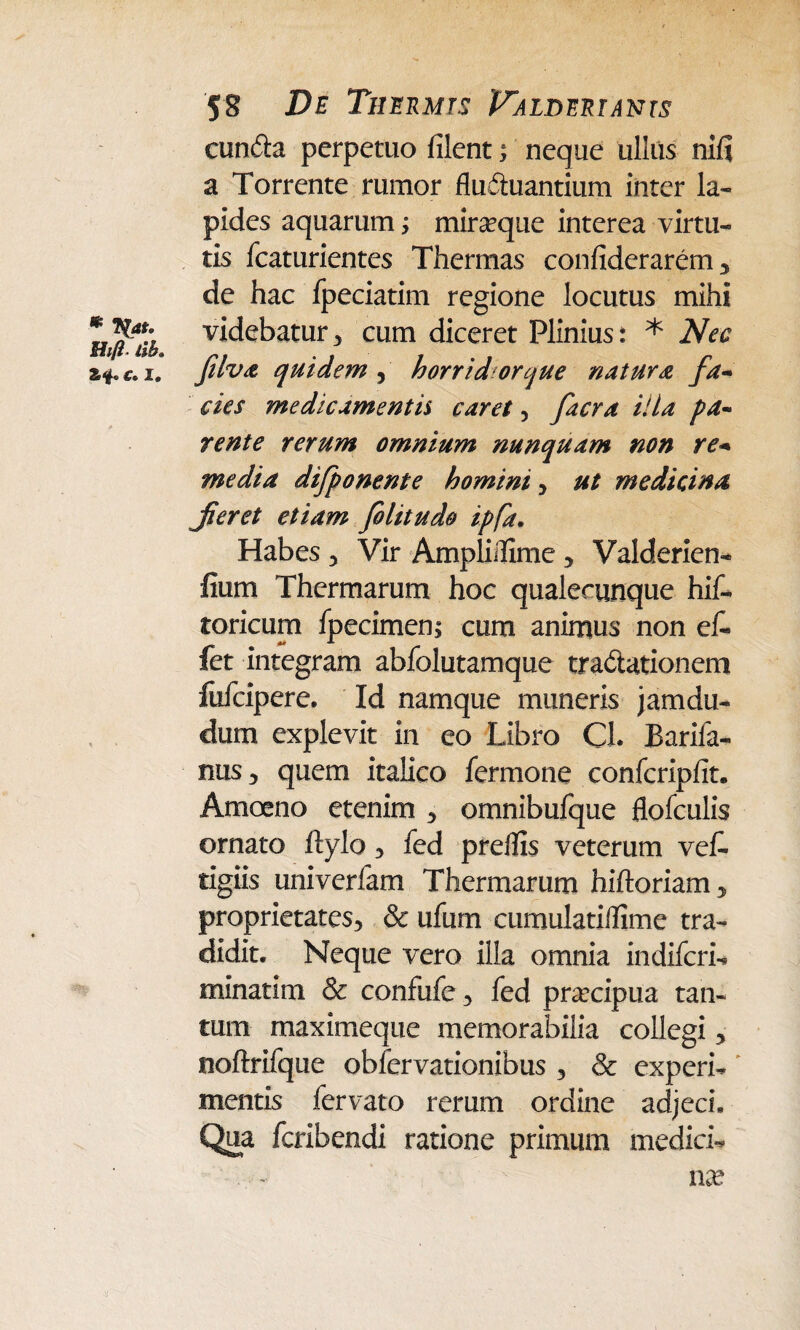 * *(at. Hift lih. I* 58 Z>£ Thermis Palderiants eunda perpetuo filent; neque ullus nifi a Torrente rumor fluduantium inter la¬ pides aquarum; miraeque interea virtu¬ tis fcaturientes Thermas confiderarem, de hac fpeciatim regione locutus mihi videbatur , cum diceret Plinius: * Nec filva quidem , horrid orque natura fa¬ cies medicamentis caret, facra illa pa¬ rente rerum omnium nunquam non re¬ media difponente homini, ut medicina Jieret etiam felit udo ipfa. Habes , Vir Ampliifime , Valderien- fiurri Thermarum hoc qualecunque hif- toricum Ipecimen; cum animus non ef- fet integram abfolutamque tradationem lufcipere. Id namque muneris jamdu- dum explevit in eo Libro CJ. Bariia- nus , quem italico fermone confcripfit. Amoeno etenim , omnibufque flofculis ornato ftylo , fed preffis veterum vet tigiis univerfam Thermarum hiftoriam > proprietates, & ufum ctimulatiffime tra¬ didit. Neque vero illa omnia indiferi- minatim & confufe, fed pnecipua tan¬ tum maximeque memorabilia collegi, noftrifque obfervationibus , & experi¬ mentis fervato rerum ordine adjeci. Qua feribendi ratione primum medici- ■ . ■ - N na?