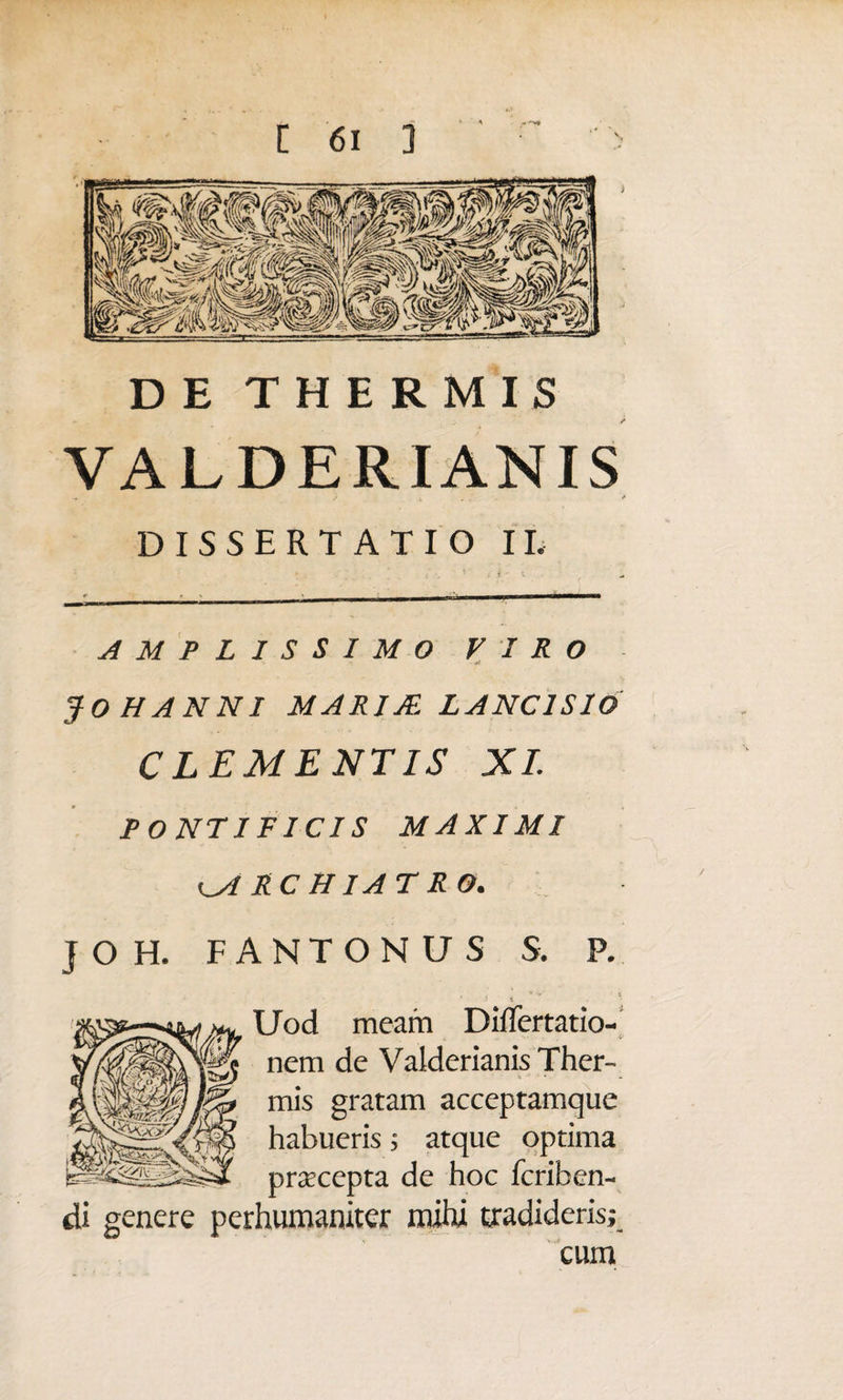 DE THERMIS VALDERIANIS DISSERTATIO II. AMPLISSIMO VIRO fOHANNI MARIJE LANC1SIO CLEMENTIS XI. PONTIFICI S MAXIMI ^ARCHIATRO. J O H. FANTONUS S. P. ’ ■ \ * Uod meam Differtatio- nem de Valderianis Ther- 4 * * mis gratam acceptamque habueris; atque optima praecepta de hoc fcriben- di genere perhumaniter mihi tradideris; cum