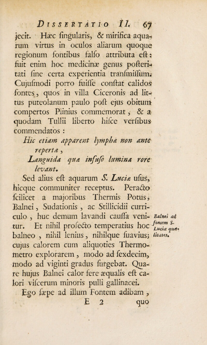 jecit. * Hxc lingularis, & mirifica aqua-, rum virtus in oculos aliarum quoque regionum fontibus falfo attributa eft: fuit enim hoc medicina? genus pofteri-a tati fine certa experientia tranfmiffurru Cujufmodi porro fuiffe confiat calidos fontes, quos in villa Ciceronis ad lit¬ tus puteolanum paulo poft ejus obitum compertos Plinius commemorat , & a quodam Tullii liberto hifce verfibus commendatos : * Hic etiam apparent lympha non ante reperta , Languida qua infufo lumina rore levant. Sed alius eft aquarum S. Lucia ufus5 hicque communiter receptus. Perabto fcilicet a majoribus Thermis Potus, Balnei , Sudationis , ac Stillicidii curri¬ culo 3 huc demum lavandi cauffa veni- Balnei ad tur. Et nihil profebto temperatius hoc balneo 3 nihil lenius 3 nihilque fuaviusj cujus calorem cum aliquoties Thermo- metro explorarem 3 modo ad fexdecim3 modo ad viginti gradus fufgebat. Qua¬ re hujus Balnei calor fere aqualis eft ca¬ lori vifcerum minoris pulli gallinacei. Ego fa?pe ad illum Fontem adibam , E 2 quo