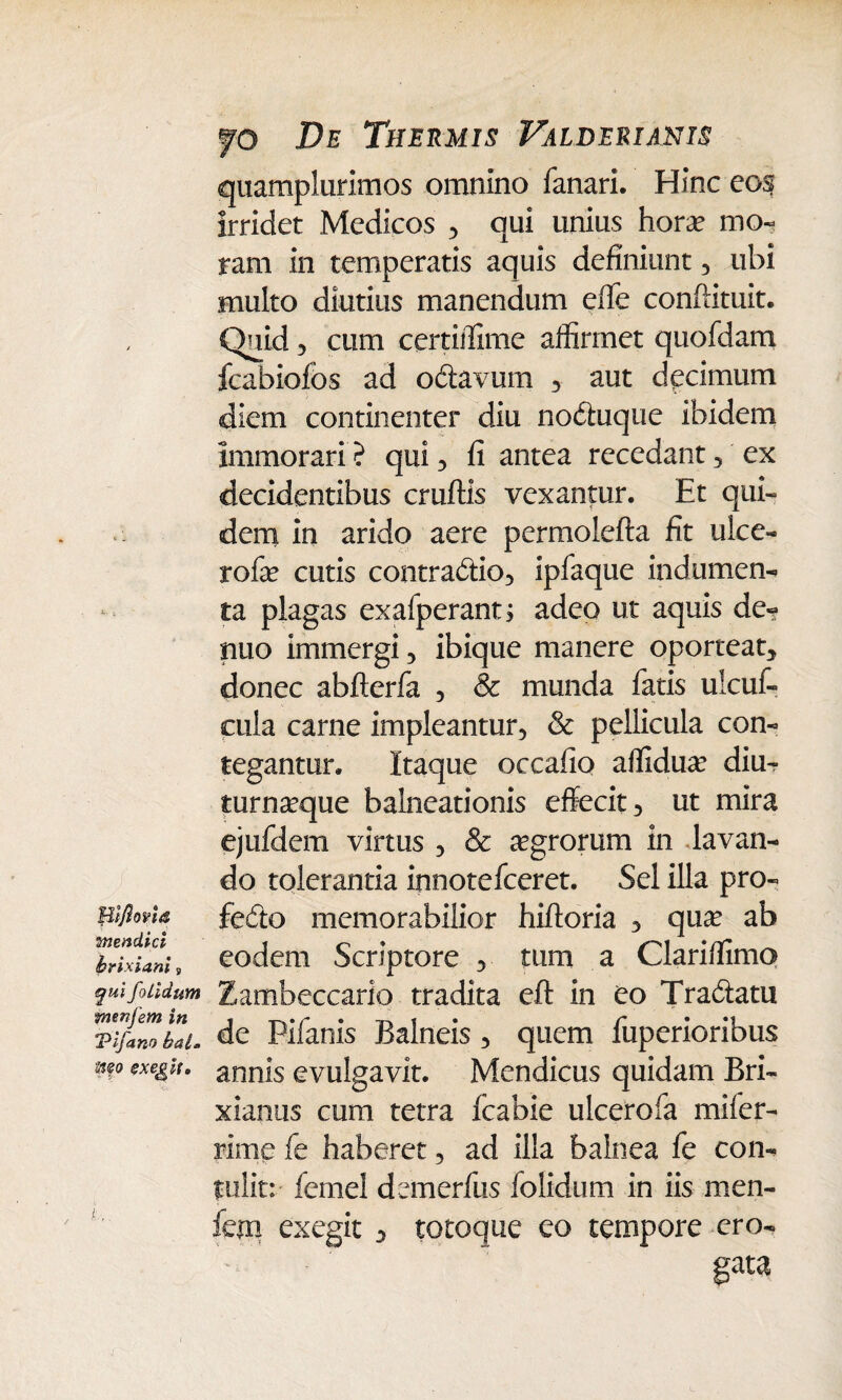 Blfiona mendici brixiani, qui foiidum ntenjem in Vifano bal. wo exedit» fo De Thermis Valderianis quamplurimos omnino fanari. Hinc eos irridet Medicos , qui unius hora? mo¬ ram in temperatis aquis definiunt , ubi multo diutius manendum effe conflituit. Quid 3 cum certifiime aifirmet quofdam fcabiofos ad oCiavurn , aut decimum diem continenter diu noCtuque ibidem immorari? qui, fi antea recedant, ex decidentibus cruftis vexantur. Et qui¬ dem in arido aere permolefta fit ulce- rofa? cutis contraCtio, ipfaque indumen¬ ta plagas exafperant; adeo ut aquis de¬ ntio immergi, ibique manere oporteat, donec abfterfa , & munda fatis uicuf- cula carne impleantur, & pellicula con¬ tegantur. Itaque occafio affidua? diu- turna?que balneationis effecit, ut mira ejufdem virtus , & agrorum in lavan¬ do tolerantia innotefceret. Sei illa pro¬ fecto memorabilior hiftoria , qua? ab eodem Scriptore , tum a Clari/fimo Zambeccario tradita eft in eo Tradatu de Pifanis Balneis , quem fuperioribus annis evulgavit. Mendicus quidam Bri¬ xianus cum tetra fcabie ulcerofa mifer- rime fe haberet, ad illa balnea fe con¬ tulit: fernel demerfus foiidum in iis men- fem exegit *> totoque eo tempore ero¬ gata