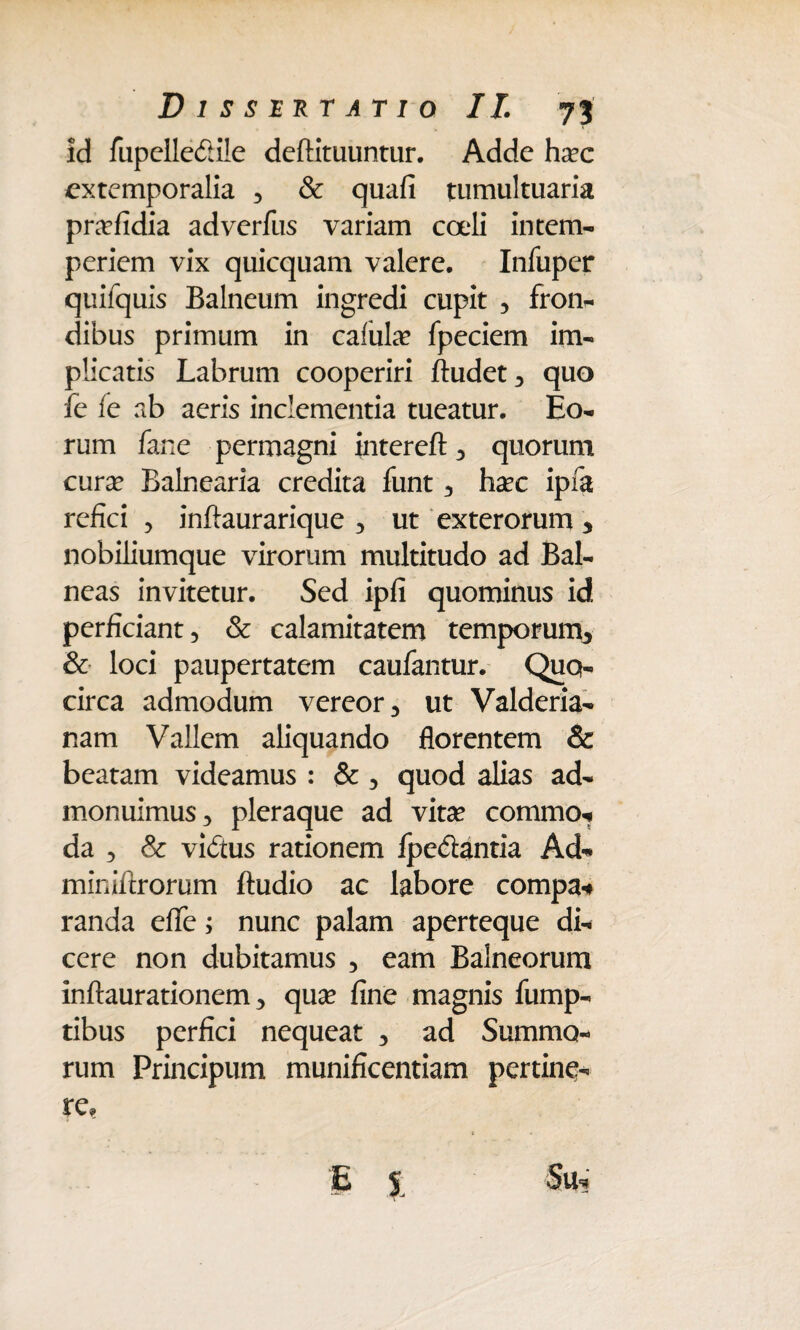 id fupelledile deftituuntur. Adde ha?c extemporalia , & quafi tumultuaria pra?fidia adverfus variam coeli intem¬ periem vix quicquam valere. Infiiper quifquis Balneum ingredi cupit , fron- dibus primum in cafula? fpeciem im¬ plicatis Labrum cooperiri ftudet, quo fe fe ab aeris inclementia tueatur. Eo¬ rum fane permagni intereft , quorum cura? Balnearia credita funt , ha?c ipfa refici , inftaurarique , ut exterorum 3 nobiliumque virorum multitudo ad Bal¬ neas invitetur. Sed ipfi quominus id perficiant, & calamitatem temporum^ & loci paupertatem caufantur. Quo¬ circa admodum vereor, ut Valderia- nam Vallem aliquando florentem & beatam videamus : & , quod alias ad¬ monuimus, pleraque ad vita? commo- da , & vidtus rationem fpedantia Ad- miniftrorum ftudio ac labore compa* randa efTe; nunc palam aperteque di¬ cere non dubitamus , eam Balneorum inftaurationem, qua? fine magnis fump- tibus perfici nequeat , ad Summo¬ rum Principum munificentiam pertine-