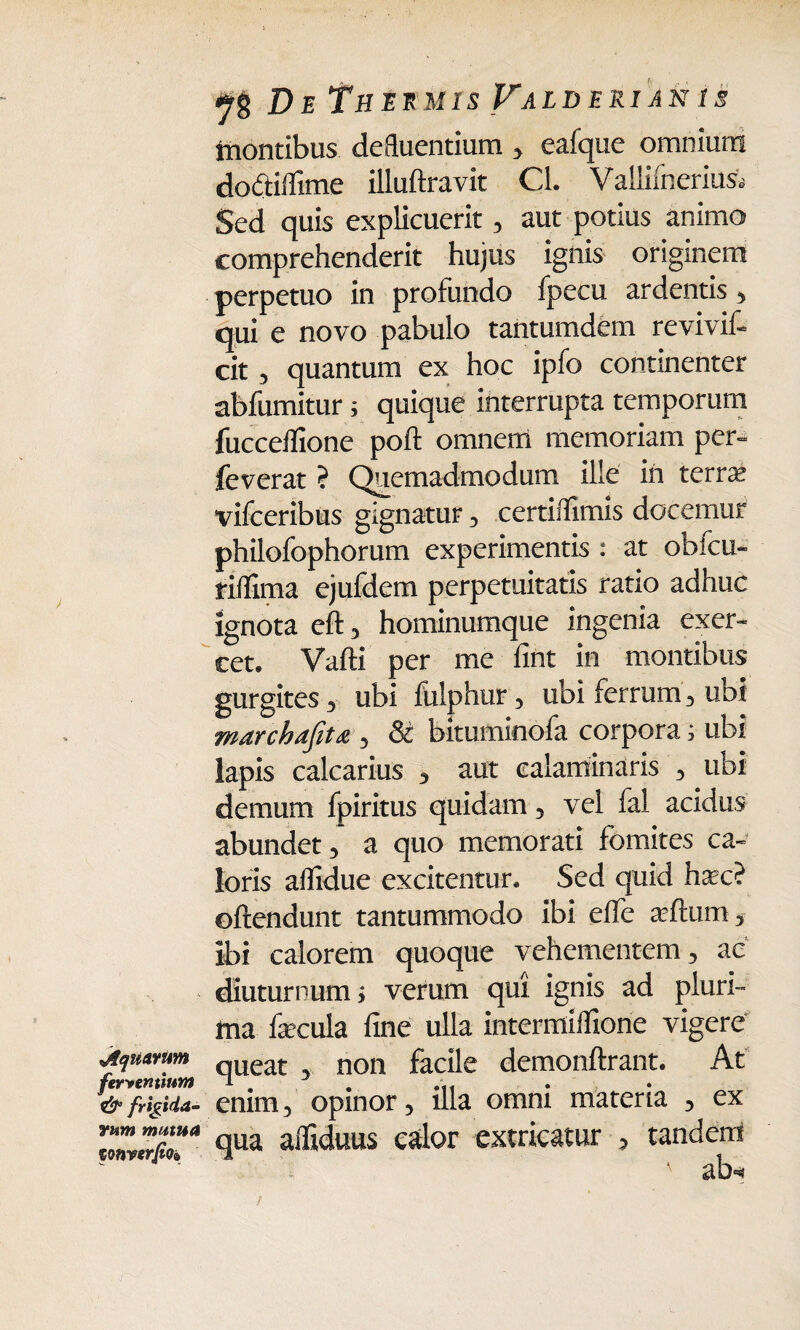 De Thek M1S yALD E RI AN 1S tnontibus defluentium , eafque omnium doftiflime illuftravit Cl. Valiilnerius. Sed quis explicuerit, aut potius animo comprehenderit hujus ignis originem perpetuo in profundo fpecu ardentis, qui e novo pabulo tantumdem revivit cit , quantum ex hoc ipfo continenter abfumitur; quique interrupta temporum fucceffione pofl omnem memoriam per- feverat ? Quemadmodum ille in terra; vifceribus gignatur, certiflimis docemur philofophorum experimentis : at obfcu- riifima ejufdem perpetuitatis ratio adhuc ignota eft, hominumque ingenia exer¬ cet. Vafti per me fint in montibus gurgites, ubi fulphur, ubi ferrum, ubi marchafitx,, St bituminofa corpora i ubi lapis calcarius , aut ealaminaris , ubi demum fpiritus quidam, vel fal acidus abundet, a quo memorati fomites ca¬ loris aflidue excitentur. Sed quid hac? offendunt tantummodo ibi effe affum, ibi calorem quoque vehementem, ac diuturnum; verum qui ignis ad pluri¬ ma fecula fine ulla intermillione vigere Mumun queat non facile demonflrant. At ferventium T. #11 & frigida- enim-, opinor 5 illa omm materia 3 ex <lua afliduus calor extricatur , tandem