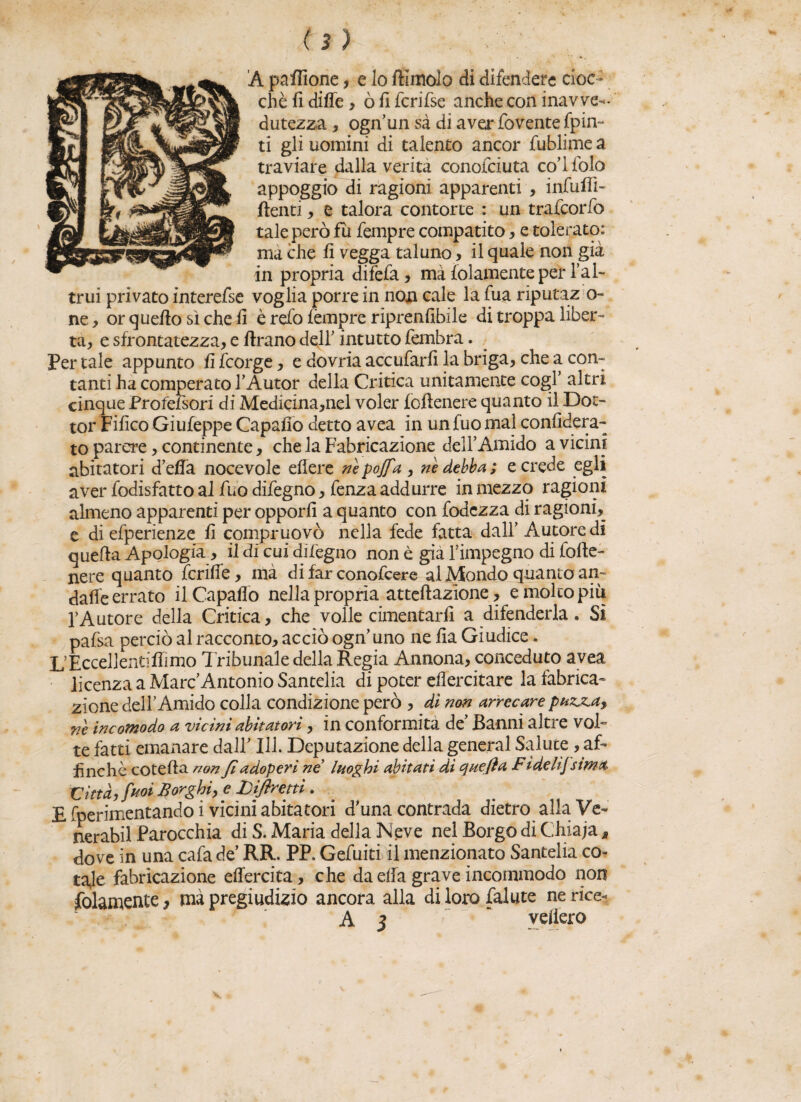 (3) A pattfone, e lo ftimolo di difendere cioc¬ ché fi ditte, òfi fcrifse anche con inavve¬ dutezza , ognun sà di aver fovente fpin- ti gli uomini di talento ancor fublime a traviare dalla verità conotciuta co’ifolo appoggio di ragioni apparenti , infilili- ftenti, e talora contorte : un trafeorfo tale però fu Tempre compatito, e tolerato: ma che fi vegga taluno , il quale non già in propria difefa, mà folamente per l’al¬ trui privato interefse voglia porre in non cale la Tua riputazio¬ ne, or quello sì che fi è refo fèmpre riprenfibile di troppa liber¬ ta, e sfrontatezza, e firano dell’ intutto fembra. Per tale appunto fifeorge, e dovria accufarfi la briga, che a con¬ tanti ha comperato l’Autor della Critica unitamente cogl’ altri cinque Profefsori di Medicina,nel voler {ottenere quanto il Dot¬ tor Fifico Giufeppe Capaiio detto avea in un fuo mal confiderà- to parere, continente, che la Fabricazione dell’Amido a vicini abitatori detta nocevole eflere nèpoffa, nè debba; e crede egli aver fodisfatto al Tuo difegno, fenza addurre in mezzo ragioni almeno apparenti per opporli a quanto con fodezza di ragioni, e di efperienze fi compruovò nella fede fatta dall’ Autore di quella Apologià > il di cui difegno non è già l’impegno di {otte¬ nere quanto fcritte, mà di far conofcere al Mondo quanto an- dafie errato il Capaflo nella propria anellazione, e molto più l’Autore della Critica, che volle cimentarli a difenderla. Sì pafsa perciò al racconto, acciò ogn’uno ne fia Giudice. l/Eccellentiflimo Tribunale della Regia Annona, conceduto avea licenza a Marc’Antonio Santelia di poter efiercitare la fabrica- zione dell’Amido colla condizione però , dì non arrecare pnzjna> nè incomodo a vicini abitatori, in conformità de’ Banni altre vol¬ te fatti emanare dall’ III. Deputazione della generai Salute , af¬ finchè cotefta non fi adoperi ne* luoghi abitati di quefta F idelifsima. Città, fuoi Borghi, e Libretti . E fperimentando i vicini abitatori d’una contrada dietro alla Ve¬ neraci Parocchia di S. Maria della Neve nel Borgo di Chiaja M dove in una cafa de’ RR. PP. Gefuiti il menzionato Santelia co¬ tale fabricazione ettercita, che da ella grave incommodo non Solamente, mà pregiudizio ancora alla di loro falute ne rice- A 3  veliero