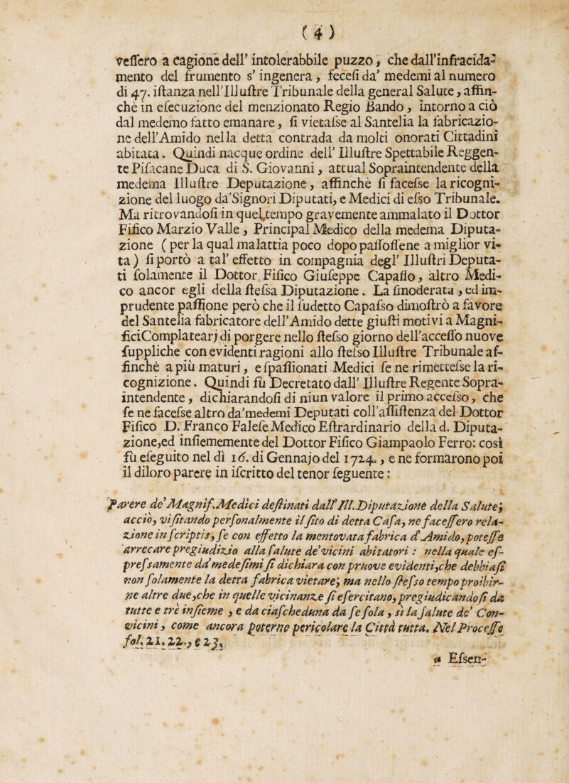 veliero a cagione dell' ineolerabbile puzzo, che dall’infracida- inerito del frumento s’ingenera, fecefi da'medemi al numero di 47. iftanza nellTlluftre Tribunale della generai Salute, affin¬ chè in efecazione del menzionato Regio Bando, intorno a ciò dal medemo fatto emanare, fi vietafse al Santelia la fabricazio- ne dell Amido nella detta contrada da molti onorati Cittadini abitata. Quindi nacque ordine dell Illuftre Spettabile Reggen¬ te Pifacane Duca di S. Giovanni, attuai Sopraintendente della medema Illuftre Deputazione , affinché fi facefse la ricogni¬ zione del luogo da’Signon Diputati, e Medici di efso Tribunale. Ma ritrovandoli in queitempo gravemente ammalato il Dottor Fifico Marzio Valle, Principal Medico della medema Diputa- zione ( per la qual malattia poco dopo paffolfene a miglior vi¬ ta ) fi portò a taf effetto in compagnia degl Illuftri Deputa¬ ti {blamente il Dottor Fifico Giufeppe Capafio, altro Medi¬ co ancor egli della ftefsa Diputazione. La fmoderata , ed im¬ prudente paffione però che il fudetto Capafso dimoftrò a favore del Santelia fabricatore del!Amido dette giuffi motivi a Magni- ficiComplatearj di porgere nello ftefso giorno deiracceffo nuove fuppliche con evidenti ragioni allo ftefso Illuftre Tribunale af¬ finchè a più maturi, e fpaflìonati Medici fe ne rimetteise la ri- cognizione . Quindi fu Decretato dal! Illuftre Regente Sopra- intendente, dichiarandoli di niun valore il primo accefso, che fe ne facefse altro da’medemi Deputati coUaffiftenza del Dottor Fifico D. Franco Falefe Medico Eftrardinario della d. Diputa- zione,ed infiemementedel Dottor Fifico Giampaolo Ferro: così fu efeguito nel dì 16. di Gennajo del 17x4., e ne formarono poi il diloro parere in ifcritto del tenor feguente : parere deAìagnif Afe dici defiinati dal? ìli. Riputazione della Salute} accio, vifitando perfonalmente ilpio di detta Cafa, ne faceJfero rela- zione in fcriptis, fe con effetto la mentovata fabrica d Amido, potèffe arrecare pregiudizio alla falme de vicini abitatori: nella quale cf- pref >amente ddmedepmì fi dichiara con pruove evidenti,che debbi afi non fdiamente la detta fabric a vietare; ma nello ftefso tempo proibir¬ ne altre due,che in quelle vicinanzefiefercitano,pregiudicando fi da tutte e tre infieme ,eda ciafeheduna dafe fola, sì la jalute de Con- vicini, come ancora potarne pericolare la Città tutta. Nel Proc effe foh zit %%,) e