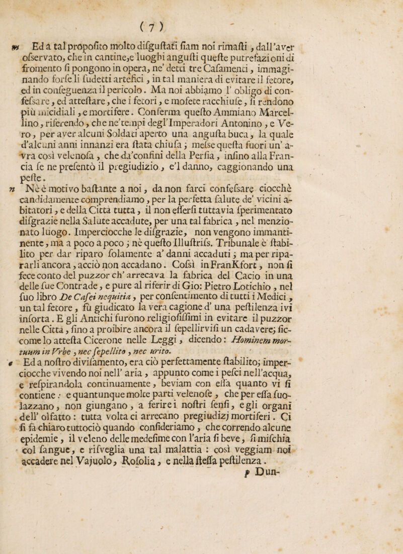 m Ed a tal proposto molto difguflatì fiam noi rimarti , dall 'aver ofservato, che in cantine,e luoghi angurti quarte putrefazioni di fromento il pongono in opera, ne’ detti tre Cafamenti, immagi¬ nando forfè li fudetti artefici, in tal maniera di evitare il fetore, ed in confeguenza il pericolo. Ma noi abbiamo 1’ obligo di con- fefsare, ed atteffare, che i fetori, e mofete racchiufe, fi rendono più micidiali, e mortifere. Conferma quello Ammiano Marcel¬ lino , riferendo, che nehempi degflmperadori Antonino , e Ve¬ ro, per aver alcuni Soldati aperto una anguftabuca, la quale d’alcuni anni innanzi era fiata chiufa ; mefse quella fuori un’ a- vra così velenofa, che da’confini della Perfia, infino alla Fran¬ cia fe ne prefentò il pregiudizio, eU danno, caggionando una pelle » n Nè è motivo ballante a noi, da non farci confefsare ciocché candidamente comprendiamo, per la perfetta faiute de’ vicini a- bitatori, e della Città tutta, il non elferfi tuttavia fperimentato difgrazie nella Salate accadute, per una tal fabrica, nel menzio¬ nato luogo. Imperciocché le difgrazie, non vengono immanti¬ nente , ma a poco a poco ; nè quello Illuflrifs. Tribunale è debi¬ lito per dar riparo fidamente a’danni accaduti ; maperripa- rarli ancora, acciò non accadano. Cofsì inFranKfort, non fi fece conto del puzzor eh’ arrecava la fabrica del Cacio in una delle fue Contrade, e pure al riferir di Gio: Pietro Lotichio , nel fuo libro De Cafei nequitia, per confentimento di tutti i Medici , un tal fetore, fu giudicato la vera cagione d’ una pellilenza ivi ìnforta. E gli Antichi furono religiofiffimi in evitare il puzzor nelle Citta, fino a proibire ancora il fepellirvifi un cadavere; fic- come lo attella Cicerone nelle Leggi, dicendo : Hominem mor- mum in J^rbe , nec fepellito , nec urìto. # Ed a nortro divifamento, era ciò perfettamente riabilito; imper¬ ciocché vivendo noi nell’ aria, appunto come i pefei nell’acqua, e refpirandola continuamente, beviam con elfa quanto vi fi contiene .* e quantunque molte parti velenofe , che per ella fuo- lazzano, non giungano, a ferirei nollri fenfi, egli organi . dell’ olfatto : tutta volta ci arrecano pregiudizi mortiferi. Ci fi fà chiaro tuttociò quando confideriamo, che correndo alcune epidemie, il veleno delle medefime con l’aria fi beve, fi mifchia col fanguc, c rifveglia una tal malattia : così veggiam noi accadere nel Vacuolo, Rofolia , e nella fteffa pellilenza. f Dun-