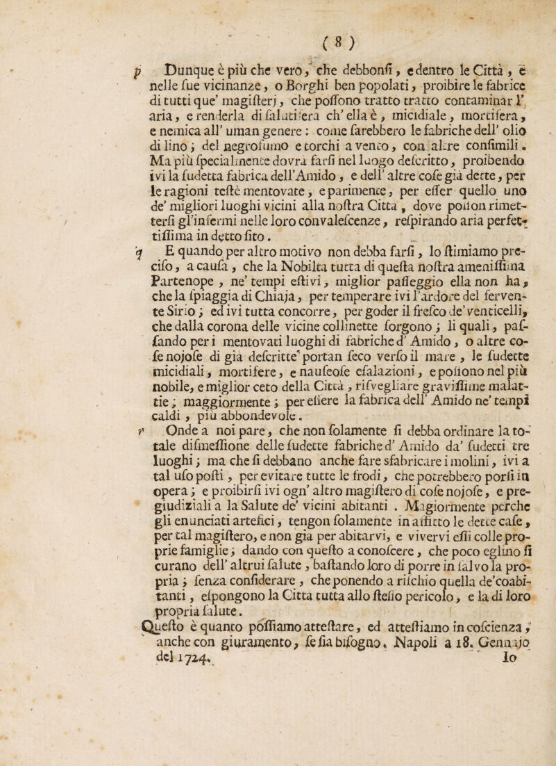 p Dunque è più che vero , che debfaonfi, e dentro le Città , é nelle fue vicinanze , o Borghi ben popolati, proibire le fabrice di tutti que’ magifterj, che pottono tratto tratto contaminar V aria, e renderla di (aiuti fera eh’ella è, micidiale, mortifera, e nemica all' uman genere : coinè farebbero le fabriche dell' olio di lino ; del aegrofurno e torchi a vento, con altre confimili. Ma più (pecialmenie dovrà farli nel luogo deferitto, proibendo ivi la fudetta fabrica dell’Amido, e dell' altre cofe già dette, per le ragioni tette mentovate, e parimente, per etter quello uno de' migliori luoghi vicini alla noftra Citta , dove poilon rimet¬ terli gnnfcrmi nelle loro convalefcenze, refpirando aria perfett ritti ma in detto fito. ’q E quando per altro motivo non debba farli, lo (limiamo pre¬ dio , a caufa, che la Nobiltà tutta di q netta nottra ameni filma Partenope , ne' tempi etti vi, miglior patteggio el la non ha f che la (piaggia di Chiaja, per temperare ivi l'ardore del ferven¬ te Sirio; ed ivi tutta concorre, per goder ilfrefeo de’venticelli, che dalla corona delle vicine collinette forgono ; li quali, paf- fandoperi mentovati luoghi di fabriched'Amido, o altre co¬ fe nojofe di già deferitte^portan feco verfoil mare , le fudecte micidiali, mortifere, enaufeofe esalazioni, epoiiononelpiii nobile, e miglior ceto della Città , rifvegliare gra vittime malat¬ tie ; maggiormente ; per edere la fabrica dell’ Amido ne’ tempi caldi , più abbondevole * r Onde a noi pare, che non folamente fi debba ordinare la to¬ tale difmettione delle Indette fabriche d'Amido da' fudecti tre luoghi ; ma che fi debbano anche fare sfabricare i molini, ivi a tal ufo podi, per evitare tutte le frodi, che potrebbero porli in opera; e proibirli ivi ogn altro magiftero di cofe nojofe, e pre¬ giudiziali a la Salute de’ vicini abitanti . Magiormente perche gli enunciati artefici, tengon folamente in allieto le dette cafe, per tal magiftero, e non già per abitarvi, e vivervi etti colle pro¬ prie famiglie ; dando con quello a conolcere, che poco eglino fi curano dell' altrui falute, badando loro di porre in (alvo la pro¬ pria; fenza confiderai^, che ponendo a rilchio quella de’coabi- tanti, efpongono la Citta tutta allo fletto pericolo, e la di loro propria falute. Quefto è quanto polliamo atteftare, ed attediamo m coscienza anche con giuramento ? fe fia bifogno * Napoli ai8vGenaajo del 172,4, lo