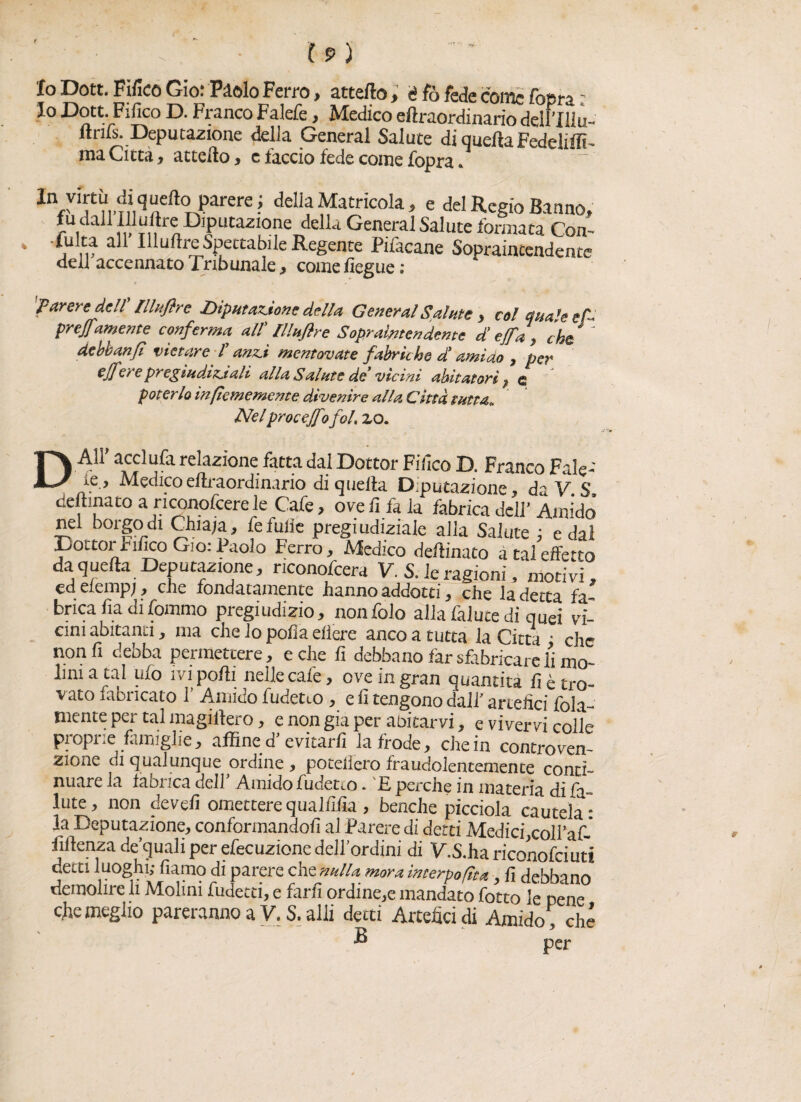 Io Dott. Pilico Gio: Piolo Ferro, attefto, è fo fede come fopra ' Io Dott. Fifico D. Franco Falefe, Medico eftraordinario delrilìu- ftrifs. Deputazione delia General Salute di quellaFedeliffi- ma Città, attello, e laccio fede come fopra. IVÌn..nÌ,<iaft0n|)arere! della Matricola, e del Regio Barn», fu dall IFulìre Diputazmne della General Salute formata Con-- 4 j ip a I^LJ^r^sPec£a^I^Regente Piiacane Sopraiatendente dell accennato Tribunale, comefiegue; » t * 'Parere dell Hhtftre Riputazione della General Salute , col anale e A prejf iwente conferma all’ lllufire Soprattendente di effa\ chù * ' dcbbanjl vietare f anzi mentovate fabriche di amido , per ef] ere pregiudiziali alla Salute de' vicini abitatori $ c poterlo inpememente divenire alla Città tutta» Nel proceffo foL zo. D AI!' acclufa relazione fatta dal Dottor Fifico D. Franco Fale- ie , Medico eftraordinario di quella Deputazione, da V. S, deftinato a riconofcere le Cafe, ove li fa la fabrica dell' Amido nei borgo di Chiaja, fefulie pregiudiziale alla Salute ; e dai Dottor bilico Gio: Paolo Ferro, Medico deftinato a tal effetto da) quella Deputazione, nconofcera V. S. le ragioni, motivi, ed elemp;, che fondatamente hanno addotti, che la detta fab¬ brica lìa di fommo pregiudizio, nonfolo alla faiute di quei vi¬ cini abitanti, ma che lo polla eiìere anco a tutta la Citta ; che non fi debba permettere, e che fi debbano far sfabricare li mo- lini a tal ufo ivi polli nelle cafe, ove in gran quantità lì è tro¬ vato iabricato 1’ Amido fudetto , e fi tengono dall’ artefici fola- mente per tal magiltero, e non già per abitarvi, e vivervi colle piopi.e famiglie, affine u evitarli la frode, che in contro ven- zione ai qualunque ordine, potellero fraudolentemente conti¬ nuare la Idonea dell Amido fudetto. F perche in materia di la- iute, non devefi ometterequalfifia, benché picciola cautela¬ la Deputazione, conformandoli al Parere di detti Medici,coll’af  liftenza de’quali per efecuzione dell’ordini di V.S.ha riconofciuti decti luoghi; fiamo di parere eh e nuli* mornimerpofìttt, fi debbano demolire li Molini fudecti, e farli ordine,e mandato fotto le pene efie meglio pareranno a V. S. alii detti Artefici di Amido che B