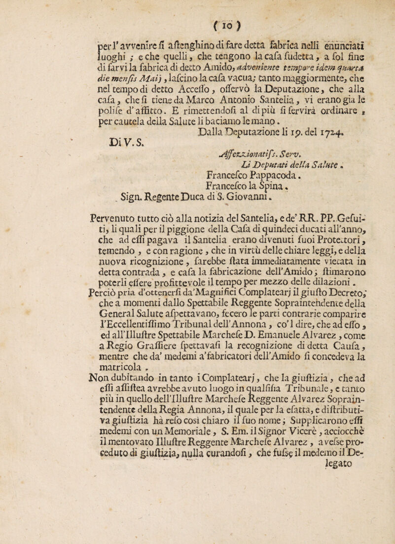 per T avvenire fi aftenghinodi fare detta fabrlcanelli enunciati luoghi ; e che quelli, che tengono la cafa fudetta, a fol fine di farvi la fabrica di detto Amido, advenknte tempore idem quarta die menjls Mai), lafcino la cafa vacua; canto maggiormente, che nel tempo di detto Accedo, offervò la Deputazione, che alla cafa, cheli tiene da Marco Antonio Santelia, vi erano già le polite d’affitto. E rimettendoli al di più fifervirà ordinare , per cautela della Salute li baciamo le mano * Dalla Deputazione li ip. del 1724* Dì V. S* AffezjLÌonatìfs. Serv. Lì Deputati delia Salate « Francefco Pappacoda * Francefco la Spina % _ Sign. Regente Duca di 3. Giovanni * Pervenuto tutto ciò alla notizia del Santelia, e de5 RR* PP. Gefuì- ti, li quali per il piggione della Cafa di quindeci ducati all’anno, che ad effi pagava il Santelia erano divenuti fuoi Protettori, temendo , e con ragione, che in virtù delle chiare leggi, e della nuova ricognizione, farebbe fiata immediatamente vietata in detta contrada, e cafa la fabricazione dell’Amido ; firmarono poterli edere profittevole il tempo per mezzo delle dilazioni. Perciò pria d’ottenerfi da’ Magnifici Complatearj il giufio Decreto,* che a momenti dallo Spettabile Reggente Sopraintehdente della General Salute afpettavano, fecero le parti contrarie comparire l’Eccellentiffimo Tribunal dell’Annona, co’ 1 dire, che ad e/ìò , ed airillufire Spettabile MarchefeD. Emanuele Alvarez , come a Regio Graffiere fpettavafi la recognizione di detta Caufa, mentre che da’ medemi a’fabricatori dell’Amido fi concedeva la matricola „ Non dubitando intanto i Complatearj, che la giuftizia, che ad effi affiftea avrebbe avuto luogo in qualfìfia Tribunale, c tanto più in quello dell’Xllufire Marchefe Reggente Alvarez Soprain- tendente della Regia Annona, il quale per la efatta, e difinbuti- vagìufìizia ha refo così chiaro ilfuonomej Supplicarono effi medemi con un Memoriale, S. Em. il Signor Viceré, acciocché il mentovato Illuftre Reggente Marchefe Alvarez, avefse pro¬ ceduto di giuftizia, nulla curandoli, che fu% il medemo il De¬ legato