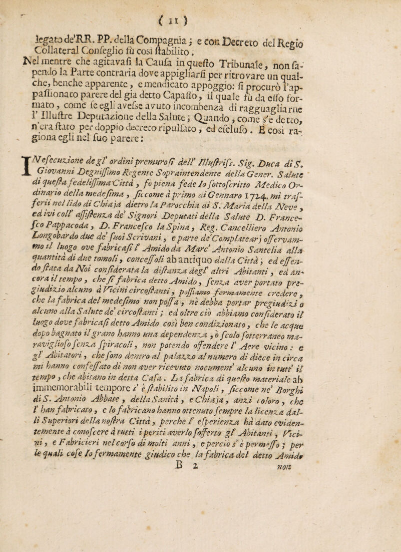 legato de’RR.PP. della Compagnia; e cor» Decreto del Reaio Collateral Con Teglie fu così Inabilito. £ Nel mentre cheagitavafì laCaufa in quello Tribunale, non ra¬ pendo la Parte contraria dove appigliarli per ritrovare un qual¬ che, benché apparente, e mendicato appoggio: fi procurò i’ap- palìionaco parere del già detto Capafio, il quale fu da elfo for¬ mato, come te egli avesse avuto incombenza di ra(?a*uaitliarne l’Illuftre Deputazione della Salute ; Quando, cole s'e de tcli, n era ftaco per doppio decreto ripulito, ed efclufo . E così ra¬ giona egli nei fuo parere ; 1^Reazione degf ordini premuro Hi deir /llufirìfs. Sig. Duca dì S. Giovanni Degmjfimo Regente Sopraìntendente della Gencr. Salate di quella fé delìjjima C ina , fo piena fede Io fottoferitto Medico Or¬ dinano della medefima , flc come à primo ai Gennaro 172,4. mi traf¬ fi™ nfUido dì Chia)a dietro la Parocchìa ai S. Maria della Neve , ed ivi coll affifienza de Signori Deputati della Salute D. France- feo Pappacoda , D. Francefeo la Spina, Reg. Cancellìero Antonio Longobardo due de fuoì Scrivani, e parte de Compiatear j offervam- moti luogo ove fabric a/i /’ Amido da Marc Antonio Sante Ha alla quantità di due tomoli, concejftili ab andquo dalla Città , ed effon¬ do fiata da Noi con fiderata la di fianca degf altri Abitanti , ed an¬ cora il tempo , chefi fabric a detto Amido y fenza aver portato pre¬ giudìzio alcuno a Vicini cìrcofiamì , pojfiamo fermamente credere « che la fabric a del me de fimo non p off a , nè debba portar pregiudizia alcuno alla S al ut e de circofianti ,* ed oltre ciò abbiamo confederato il luogo dove fabric a fi detto Amido così ben condizionato y che le acqua dopo bagnato il grano hanno una dependenza , 0 f colo fotterraneo ma¬ raviglio fo fenza fpiracoli, non potendo offendere f Aere vicino : e gl' Abitatori, che fono dentro al palazzo al numero di diece in circa mi hanno confeff ito di non aver ricevuto nocument alcuno tn tutt il tempo , che abitano in detta Cafa . La fabric a di quello materiale ab immemorabili tempore s è fi abilito m Napoli, ficcarne ne1 Sorghi ài S. Antonio Abbatey della Sanità , e Ghiaia, anzi coloro, che. /’ han fabric ato , e lo fabric ano hanno ottenuto fempre la licenza dal¬ li S up eri ori della nofira Città, perche f efperienza hà dato eviden¬ temente à conofcere à tutti ì periti averlo /offerto gl Abitanti, Rìci¬ ni , e Fabrìcieri nel corfo di molti anni , e perciò s’ è perm °Jfo ; per le quali cofe lo fermamente giudico che la fabric a del detto Ami de B z non