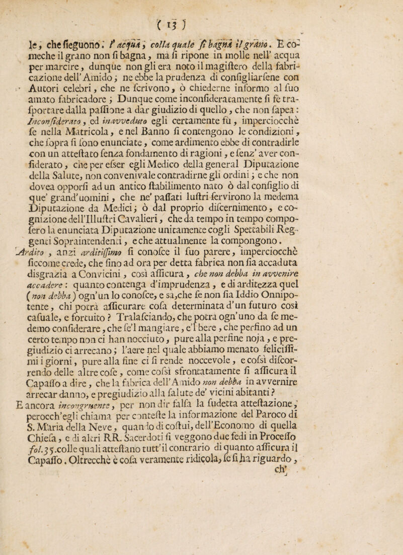 le, che fieguono t acqua > colla quale fi bagna il granò. E co- jmeche il grano non fi bagna, ma fi ripone in molle nell’ acqua per marcire, dunque non gli era noto il magiftero della fabri- cazione dell'Amido ; ne ebbe la prudenza di configliarfene con ' Autori celebri, che ne ferirono, ò chiederne informo alfuo amato fabricadore ; Dunque come inconfideratamente fi fè tra- fportare dalla pafiione a dar giudizio di quello, che non fapea : /neonfiderato, ed inavveduto egli certamente fu, imperciocché fe nella Matricola, e nel Banno fi contengono le condizioni, che fopra fi fono enunciate, come ardimento ebbe di contradirle con un atteftato fenza fondamento di ragioni, e fenz' aver con- fiderato, cheperefser egli Medico della generai Diputazione della Salute, non convengale contradirne gli ordini ; e che non dovea opporli ad un antico ftabilimento nato ò dal configlio di que’ grand'uomini, che ne' pacati lufiri fervirono la medema Diputazione da Medici; ò dal proprio difeernimento, e co¬ gnizione dell’Illuftri Cavalieri, che da tempo in tempo compo¬ sero la enunciata Diputazione unitamente cogli Spettabili Reg¬ genti Sopraintendenci, e che attualmente la compongono. 'Ardito , anzi arditismo fi conofce il fuo parere, imperciocché ficcome crede, che fino ad ora per detta fabrica non fia accaduta disgrazia a Convicini, così afficura, che non debba in avvenire accadere : quanto contenga d'imprudenza, e di arditezza quel ( non debba ) ognun lo conofce, e sa,che fe non fia Iddio Onnipo¬ tente, chi potrà afficurare cofa determinata d'un futuro così cafuale, e fortuito ? Tralasciando, che potrà ogn’uno da fe me- demo confederare, che fe'l mangiare, e 1 bere , che perfino ad un certo tempo non ci han nocciuto, pure alla perfine noja, e pre¬ giudizio ci arrecano ; l'aere nel quale abbiamo menato feliciffi- mi i giorni, pure alla fine ci fi rende noccevole, e cofsì decor¬ rendo delle altre cofe, come cofsì sfrontata mente fi afficura il Capafio a dire, che la fibrica dell'Amido non debba in avvernire arrecar danno, e pregiudizio alla falute de' vicini abitanti ? E ancora incongruente, per non dir falfa la fudetta anellazione, perocch'egli chiama per concede la informazione del .Paroco di S. M'aria della Neve, quando di colini, dell’Economo di quella Chjefa, e di altri RR. Sacerdoti fi veggono due fedi in Procello /*Aj5xolle quali attellano tutt'il contrario di quanto afficura il Capaffo. Oltrecchè è cofa veramente ridicola^ fe fi ha riguardo}