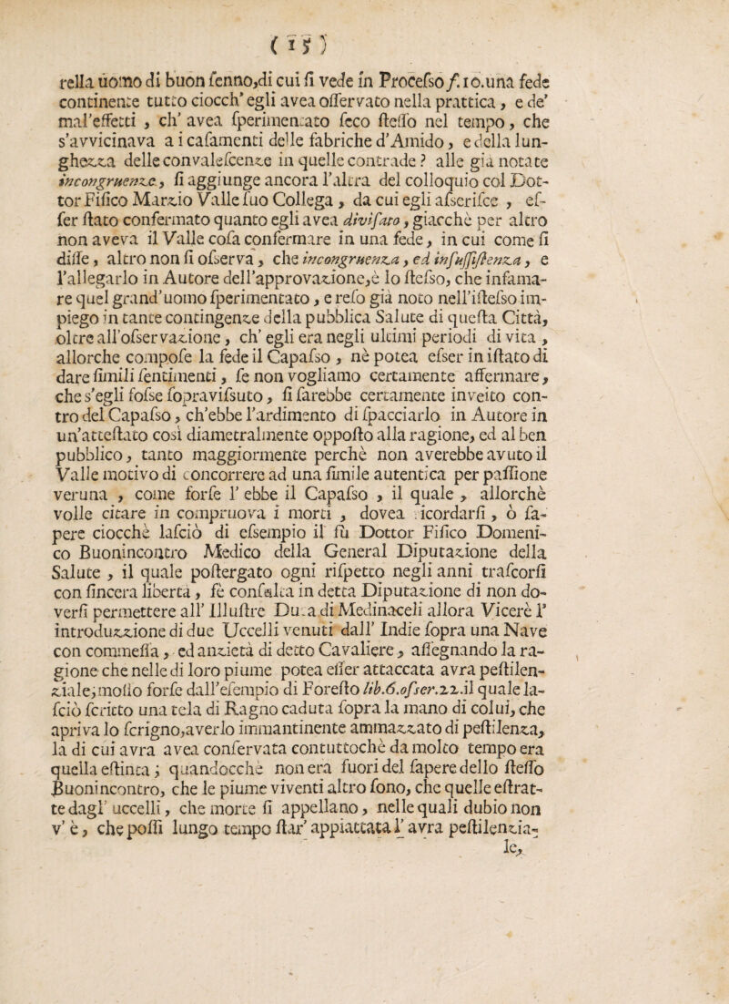 fella uomo di buon lenno,di cui il vede in Procefso/. ic.una fede continente tutto ciocch” egli avea offerito nella prattica, e de’ malaffetti > eh1 avea fperimentato feco Aedo nel tempo, che s’avvicinava a i cafamenti deUe fabriche d’Amido, e della lun¬ ghezza delle convalefcenze in quelle contrade ? alle già notate in congruente-, fi aggiunge ancora r altra del colloquio col Dot¬ tor Fiiico Marcio Valle fuo Collega, da cui egli afserifee , ef- fer flato confermato quanto egli avea divifato, giacché per alerò non aveva il Vaile cofa confermare in una fede, in cui come fi dille, altro non fi ofserva > che incongruenta 9 ed infujfifienta, e l’allegarlo in Autore dell’approvazione,è lo Aefso, che infama¬ re quel grand’uomo fperimentato, e refo già noto neU’iftefso im¬ piego in tante contingente della pubblica Salute di quefla Città, oltre all’ofservagone, eh’ egli era negli ultimi periodi di vita , allorché compofe la fede il Capafso , nè potea efser in iflato di dare limili fentimend, fe non vogliamo certamente affermare, che s egli fofse fopravifsuto, fi farebbe certamente inveito con¬ tro del Capafso > ch’ebbe l’ardimento di fpacciarlo in Autore in unatteftato così diametralmente oppoflo alla ragione, ed al ben pubblico, tanto maggiormente perchè nonaverebbe avuto il Valle motivo di concorrere ad una Amile autentica per paflìone veruna , come forfè 1’ ebbe il Capafso , il quale , allorché volle citare in comprilo va i morti , dovea scordarli, ò fa- pere ciocché lafciò di efsempio il fu Dottor Fifico Domeni¬ co Buonincontro Medico della General Deputazione della Salute , il quale poflergato ogni rifpetco negli anni trafeorfì con lineerà liberta, fè confluita in detta Diputazione di non do- verfi permettere all’ Illuflre Dmafli Medinoceli allora Viceré F introduzzione di due Uccelli venuti dall’ Indie fopra una Nave con coramella, ed anzietà di detto Cavaliere > allegnando la ra¬ gione che nelle di loro piume potea elfer attaccata avra peflilen- ziale>molio forfè dall’efempio di Foreflo lib.ó.ofser.zz.il quale la¬ fciò ferieto una tela di Ragno caduta fopra la mano di colui, che apriva lo fcrigno,averlo immantinente ammazzato di peflilenza, la di cui avra avea confervata contuttoché da molto tempo era quella eftinta; quandocchè non era fuori del fapere dello Hello Buonincontro, che le piume viventi altro fono, che quelle eftrat- te dagl uccelli, che morte fi appellano, nelle quali dubionon v’ è, che polli lungo tempo flar appiattata F avra peftilenzia- le* -■ r.