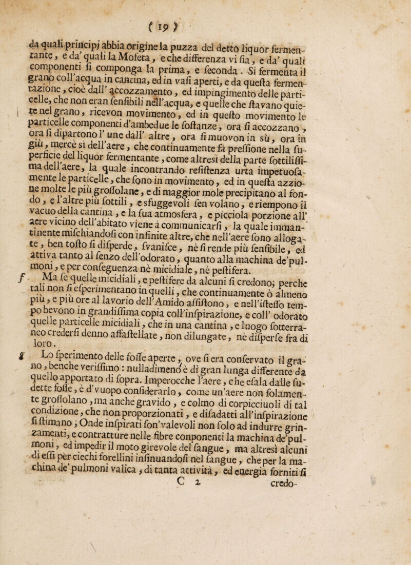 / Ja quali princip; abbia origine la puzza del detto liquor fermen¬ tante, e da quali la Mofeta, e che differenza vi Zìa, e da'quali componenti fi componga la prima, e feconda. Si fermenta il granip co acqua in cantina, ed in vali aperti, e da quella fermen¬ tazione, cioè dall’ accozzamento, ed impingimento delle parti¬ celle, che non eran fenfibili nell acqua, e quelle che ilavano quie¬ te nel grano, ncevon movimento, ed in quello movimentole particelle componenti d’ambedue le fortanze, ora fi accozzano , ora fi dipartono 1 unedall’ altre , ora iìmuovonin su, ora in £lu * mejCf .s.1 aere, che continuamente fa preffione nella fu- pemaedel liquor fermentante, come altresì della parte fottilifli- ma dell aere, la quale incontrando refirtenza urta impetuofa- mente le particelle, che fono in movimento, ed in q ueila azzio- ne molte le piu groflqlanc, e di maggior mole precipitano ai fon- do, e 1 altre piu fottili, c sfuggevoli fen volano, e riempono il vacuo della cantina, e la fua atmosfera, e picciola porzione all* acre vicino deli abitato viene à communicarfi, la quale immarn‘ unente mifchiandofi con infinite altre, che nell'aere fono alloga¬ te, ben torto fi difperde, fvanifee, nè fi rende più fenfibile, od attiva tanto al fenzo dell'odorato, quanto alla machina dc’puL ? ^ Per confeguenza nè micidiale, nè pertifera. Ma fe quelle micidiali, e peftifere da alcuni fi credono; perche ta 1 non fi efpenmentano in quelli, che continuamente ò almeno piu, e piu ore al lavorio dell'Amido affirtono, e nell'irteflo tem¬ po bevono in grandiffima copia coirìnfpirazione, e coll’ odorato quelle particelle micidiali, che in una cantina, e luogo fotterra¬ neo crederli denno affartellate, non dilungate, nè difperfe fra dì f Lo fperimento delle folle aperte, ove fi era confervato il gra¬ no , oenche veriffimo : nulladitneno è di gran lunga differente da quello apponato di fopra. Imperocché l'aere, che efala dalle fu- dCLte lolle, e d vuopo confiderarlo > come un’aere non folamen- te gì oiiolano, ma anche gravido, e colmo di corpicciuoli di tal condizione, che non proporzionati, e difadatti all’infpirazione li filmano ; Onde infpirati fon’valevoli non folo ad indurre grin- zamenti, e contratture nelle fibre conponenti la machina de’pui- moni, ed impedir il moto girevole deffangue, ma altresì alcuni di elfi per ciechi forellini infmuandofi nel fangue, che per la ma¬ china de' pulmoni valica , di tanta attività, ed energia forniti fi C % credo-