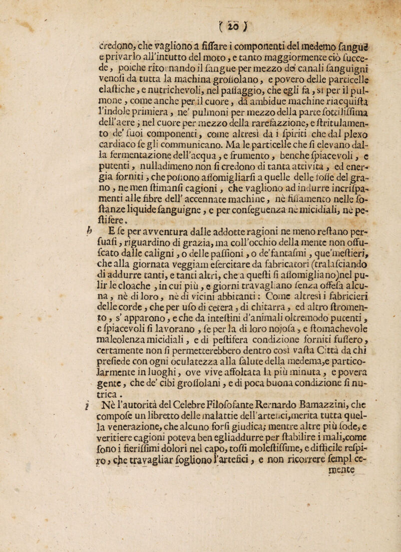 credono, che vagliene* a fidare ì componenti del moderno (angui e privarlo airintutto del moto, e tanto maggiormente ciò (acce¬ de , poiché ritornando il (àngue per mezzo del canali (ànguigm venofi da tutta la machina grondano, e povero delle particelle eladiche, e nutrichevoli, nel paifaggio, che egli fa, si per il pill¬ inone ? come anche per il cuore, dà ambidue machine riacquida l’indole primiera, ne' pulmoni per mezzo della parte fotciiiffima dell’aere ; nel cuore per mezzo della i*arefazzione, e dritulamen- to de Tuoi componenti, come altresì da i (piriti che dal plexo cardiaco fe gli communicano. Ma le particelle che fi elevano dal¬ la fermentazione dell’acqua, e frumento, benché fpiacevoli, c putenti, nulladimeno non fi credono di tanta attività, ed ener* già forniti , che pollone afiomigliarfi a quelle delle lòlle del gra¬ no , ne men dimani! cagioni, che vagliono ad indurre incrifpa- menti alle fibre dell’ accennate machine * nè tìfiamento nelle fo- danze liquide fanguigne, e per confeguenza nè micidiali, nè pe¬ difere . è E fe per avventura dalle addotte ragioni ne meno reftano per- fualì, riguardino di grazia, ma coll’occhio della mente non offa- fcato dalle caligni, o delle paffioni, o de’fantafmi, que’medieri, che alla giornata veggiam efercitare da fabricatori (tralafciando di addurre tanti, e tanti altri, che a quedi fi afiomiglianojnel pu¬ lir le cloache , in cui più, e giorni travagliano lenza offefa alcu¬ na , nè di loro, nè di vicini abbicanti ; Come altresì i fabricieri delle corde, che per ufo di cetera, di chitarra, ed altro dromen- to, s’apparono, e che da intedini d’animali oltremodo putenti, e fpiacevoli fi lavorano , fe per la di loro nojol'a, e domachevole maleolenza micidiali, e di pedifera condizione forniti fodero , certamente non fi permetterebbero dentro così vada Città da chi prefiede con ogni oculatezza alla faluce della medema,e partico¬ larmente in luoghi, ove vive affoltata la più minuta, e povera gente, che de’ cibi groflòlani, e di poca buona condizione fi nu~ erica. I Nè l’autorità del Celebre Filofofante Rernardo Bamazzinì, clic compofe un libretto delle malattie deH'artencòmerita tutta quel¬ la venerazione, che alcuno fori! giudica; mentre altre più fede, e veritiere cagioni poteva ben egliaddurre per dabilire i mali,comc fono i deridimi dolori nel capo, toffi molediffìme, e difficile refpi- xo} che travagliar fogliono l'artefici, e non ricorrere fempl. ce¬ rnente