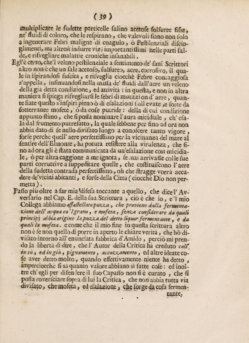 ifiuldplfcarè le fudette particelle falino àcétofe folfuree fifse, ne fluidi di coloro, che le refpirano, che valevoli fiano non folo a ingenerare Febn maligne di coagulo, ò Peftilenziali difcio- glimenci, ma altresì indurre vizi importantiffimi nelle parti fal- de, e rifvegliare malattie croniche infanabili. Egl’è certo, che! veleno peflilenziale a fenti,mento de’ fan: Scrittori altro non è che un fale acetofo, fulfureo, acre,corrofivo, il qua¬ le in Spirandoli fufcita, e rifveglia ciocché Febre contaggiofa s’appella, infinuandofi nella malfa de’ fluidi dall’aere un veleno della già detta condizione, ed attività : in quella, e non in altra maniera fi fpiega rifvcgliarfi le febri di mutazì on d’aere, quan¬ te fiate quello s’infpiri pieno ò di efalazioni foli e vate ,e forte da fotterranee mofete, oda cofe putride : della di cui condizione appunto llimo, che fi polla nominare l’aura micidiale , eh’ efa- la dal frumento putrefatto, la quale febbene per fino ad ora non abbia dato di fe nello di vifato luogo aconolcere tanto vigore, forfè perchè quell’ aere perfectiffimo per la vicinanza del mare al fentire dell’Elmonte, ha potuta refiflere alla virulenza, che fi¬ no ad ora gli è fiata communicata da un’efalazione cosi micidia¬ le, ò per altra caggione a me ignota, fe mai arrivale colle fue parti corruttive a fuppedicare quelle, che coflituifcono l’aere della fudetta contrada perfettiflimo, oh che flragge vorrà acca¬ dere de Vicini abitanti, e forfè della Città ( ciocché Dio non per¬ metta ). Paflo piu oltre a far mia fdifefa toccante a quello, che dice l’Av¬ versario nel Cap. E. della fua Scrittura , ciò è che io, e’imio Collega abbiamo affafìellato puzza , che proviene dalla fermenta¬ zione dell’ acqua co ’ l grano , e mofeta, fenza confi derare da quali principi abbia origine la puzza del detto liquor fermentante, e da quali la mofeta. e come che il mio fine in quella fcrittura altro non è fe non quello di porre in aperto le chiare verità, che ho di- vifato intorno all’ enunciata fabbrica d’Amido , perciò mi pren¬ do la libertà di dire, chef Autor della Critica hà creduto coll* insù, ed in giu, pìgnamento, accozzamento, ed altre ideate co- fé aver detto molto, quando effettivamente niente ha detto , imperciocché fi sà quanto valore abbiano sì fatte cofe : ed inol¬ tre eh’egli per difendere il fuoCapaflò non fi è curato , che fi polla rovesciare fopra di lui la Critica, che non abbia tutta via di vifato, che mofeta, ed efalazione, ebe forge da cofa fermen¬ tante,