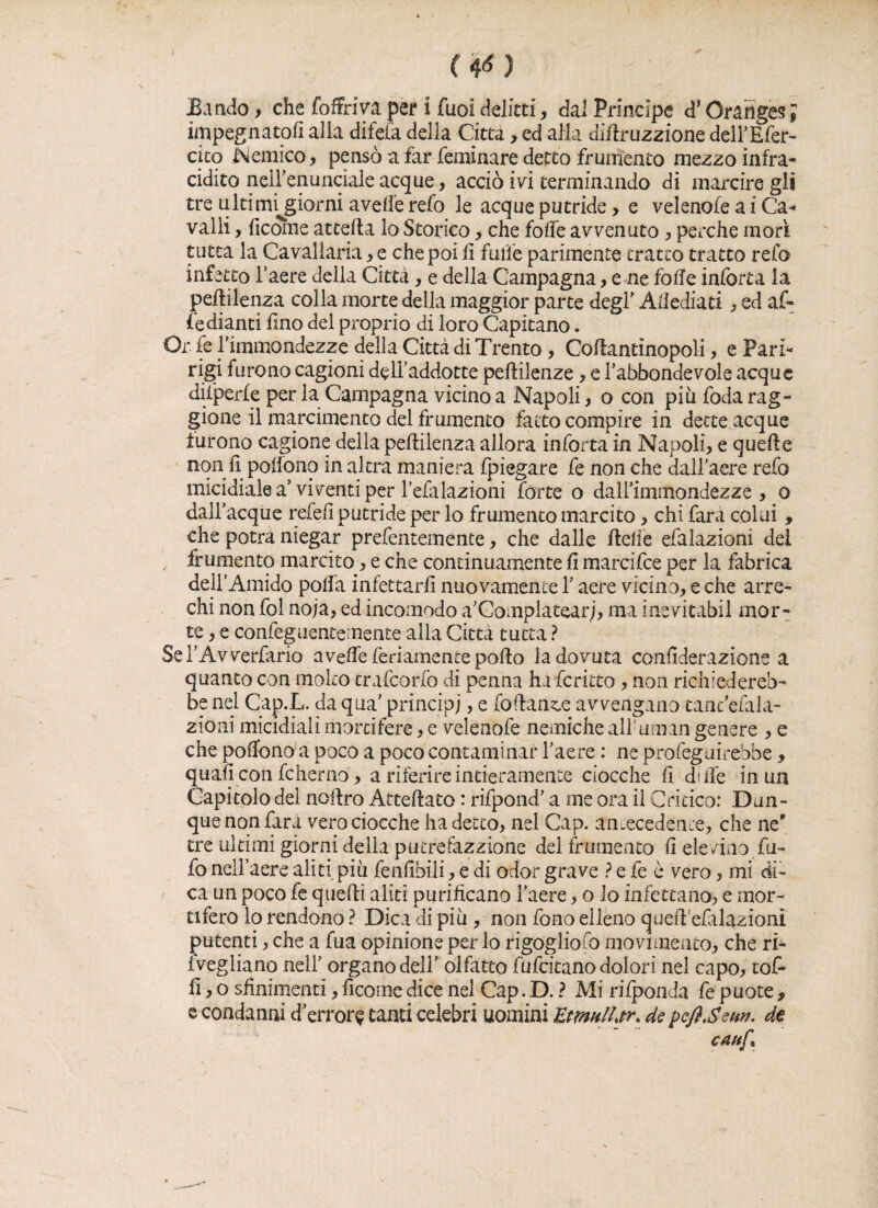 <¥) Bando, che foffriva per i fuoi delitti, dal Principe d’Oraiiges ; impegnatoli alia difefa della Città, ed alla diliruzzione dell’Efer- cito Nemico, pensò a far feminare detto frumento mezzo infra- cidito nelfenuncìale acque, acciò ivi terminando di marcire gli tre ultimijgiorm avelie refo le acque putride , e velenofe a i Ca¬ valli , ficome atcefla lo Storico, che folle avvenuto , perche morì tutta la Cavallaria , e che poi li falle parimente tratto tratto refo infetto l’aere della Città, e delia Campagna, e ne fòlle inforca la peffilenza colla morte della maggior parte degl' Attediati , ed af¬ fé dianti lino del proprio di loro Capitano. Or fe l'immondezze della Città di Trento, Coflantìnopoli, e Fari¬ ngi furono cagioni dell’addotte peftilenze, e l'abbondevole acque difperfe per la Campagna vicino a Napoli, o con piu foda rag¬ giane il marcimento del frumento fatto compire in dette acque furono cagione della pelìilenza allora inforca in Napoli, e quelle non Spollono in altra maniera fpiegare fe non che dall’aere refo micidiale a'viventi per lefalazioni forte o dall'immondezze , o dalfacque refeli putride per lo frumento marcito , chi fara colui , che potrà niegar prefentemente, che dalle Selle efalazioni del frumento marcito, e che continuamente fi marcifce per la fabrica dell’Amido polla infettarli nuovamente Y aere vicino, e che arre¬ chi non fol noja, ed incomodo a’Gomplatearj, ma inevitabil mor¬ te , e confeguentemente alla Città tutta ? Sel’Avverfario avelie fedamente pollo la dovuta conliderazione a quanto con molto crafcorfo di penna hafcritto, non richiedereb¬ be nel Cap.L. da qua' principi, e follante avvengano tanc’efala- zioni micidiali mortifere, e velenofe nemiche all uman genere , e che poffono a poco a poco contaminar l’aere : ne profeguirebbe, quali con fcherao, a riferire intieramente ciocche lì di ile in un Capitolo del noilro AtteSato : rifpond' a me ora il Critico: Dun¬ que non fara vero ciocche ha detto, nel Gap. antecedente, che ne' tre ultimi giorni della putrefazziohe del frumento li eie /ino .Tu¬ fo nell’aere aliti piu fenlibili, e di odor grave ? e fe è vero, mi di¬ ca un poco fe quelli aliti purificano l’aere, o lo infettano, e mor¬ tifero lo rendono ? Dica di piu, non fono elleno quefi’efalazioni putenti, che a fua opinione per lo rigogliofo movimento, che ri- ivegliano nell’ organo dell’ olfatto fu fatano dolori nel capo, tof- fi, o sfinimenti, ficome dice nel Gap. D. ? Mi rifponda fe puote, e condanni d’errore tanti celebri uomini EtmlLtr. de pefijem. de