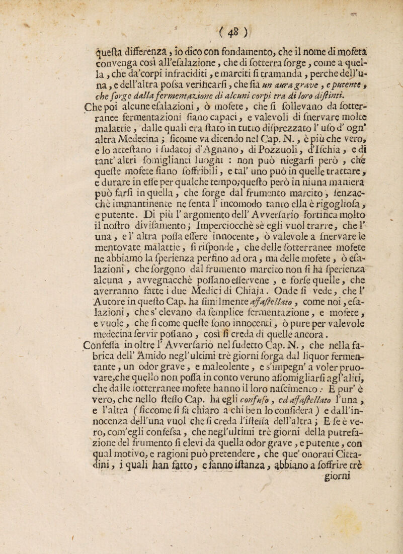 ( ) -quella differenza , io dico con fondamento, che il nome di mofeta convenga così aH'efalazione > che di fetterra forge, come a quel¬ la , che da’corpi infraciditi, e marciti fi tramanda, perche dell’u- na, e dell’altra pofsa verificarli, che fià un aura grave, e putente » che forge dalla fermentazione di alcuni corpi tra di loro dì finti. Che poi alcune efalazioni, ò mofete, che fi follevano da fotter¬ ranee fermentazioni fiano capaci , e valevoli di fnervare molte malattie, dalle quali era fiato in tutto deprezzato 1’ufo d’ oga* altra Medecina ; ficome va dicendo nel Gap. N., è piu che vero* e lo atceliano ifudatoj d’Agnano, di Pozzuoli, dlfchia , e di tanfi altri fomigiianti luoghi : non può niegarli però , che quelle mofete fiano fofFribili, e taf uno può in quelle trattare, e durare in elle per qualche ternpo;quefio però in ni una maniera può farli in quella, che forge dal frumento marcito, lenzac- chè immantinente ne lenta 1’ incomodo tanto ella è rigogliofa > e putente. Dì più T argomento dell’Avverfario fortifica molto iìnofiro divifamento; Imperciocché se egli vuol trarre, chef una, e Y altra polla edere innocente, ò valevole a Inervare le mentovate malattie, lìrifponde , che delle fotter rance mofete ne abbiamo la fperienza perfino ad ora, ma delle mofete, ò efa¬ lazioni , che forgono dal frumento marcito non fi hà fperienza alcuna , avvegnacchè pollanoefierveae , e forfè quelle, che averranno fatte! due Medici di Chiaja. Onde fi vede, chef Autore in quello Gap. ha fimilmente affafiellato , come noi, efa¬ lazioni , che s’elevano da femplice fermentazione, e mofete, e vuole, che fi come quelle fono innocenti, ò pure per valevole medecina fervir pollano , così fi creda di quelle ancora. Confefla inoltre Y Avverfario nelfudetto Gap. N., che nella fa- brica dell’ Amido negl'ultimi tré giorni forga dal liquor fermen¬ tante , un odor grave, e maleolente, e s’impegifi a voler pruo- vare,che quello non polla in conto veruno afiomigliarfi agfaliti, che dalle lotterranee mofete hanno il loro nafcimento .* £ pur è vero, che nello fielìoCap. ha egli confnfo, edaffaftellato Tona, e l’altra ( ficcome fi fà chiaro a chi ben lo confiderà ) e dall’in¬ nocenza delluna vuol cheli creda !ifieiia dell’altra ; E feè ve¬ ro, com’egli confefsa, che negrultimi tré giorni della putrefa¬ zione del frumento fi elevi da quella odor grave, e patente, con qual motivo, e ragioni può pretendere, che que' onorati Citta¬ dini , i quali han fatto, e fanno iflanza, abbiano a foffrire tré giorni