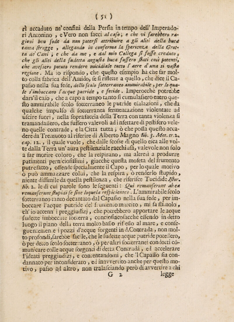 ri Antonino , e Vero non facci ale afa \ e che vi farebbero ra¬ gioni ben fode da non poter fi attribuire a gli aliti della bue# tanta ftragge , allegando in conferma la fperienza della Grot* ta ae Cani f e che da me , e dal mìo Collega fi fujfe creduto 9 che gli aliti della fa detta angufia buca fafferò fiati così potenti» che avefsero potuto rendere micidiale tutto l aere d una si vafia regione . Ma io rifpondo, che quello efempio ha che far mol¬ to colla fabrica dell’Amido, fe fi riflette a quello, che dice il Ca¬ palo nella fua fede, dello f colo fotterraneo ammirabile , per lo qua¬ le simboccano £ acque putride » e fetide . Imperocché potrebbe dars'il calò, che a capo a tempo tanto fi cumulafsero entro que¬ llo ammirabile fcolo fotterraneo le putride datazioni, che da qualche impulfo di fotterranea fermentazione violentate ad lifeire fuori, nella foprafaccia delta Terra con tanta violenza fi tramandaiìero, che tufferò valevoli ad infettare di peffifero vele¬ no quelle contrade, eia Citta tutta; ò che pofia quello acca¬ dere da Tremuoto al riferire di Alberto Magno Uh, Met. tr.z. cap. ix., il quale vuole, che dalle fcofse di quello elea alle vol¬ te dalla Terra uff aura peftilenziale racchi afa, vale vole non folo a far morire coloro, che lareipirano, ma altresì a produrre patimenti perniciofifiìmi, giacche quella mofeta del frumento putrefatto, offende fpecialmente il Capo , per lo quale motivo ò può ammazzare colui, che larefpira, òrenderlo (lapido* niente diffimile da quella pellilenza, cheriferifce Tucidide Ifior. lib.z. le di cui parole fono lefeguenti : Qui remanferunt abea remanferunt fiupìdi fe fine loquela refpicientes . L ammirabile fcolo fotterraneo tanto decantato dal Capafso nella fua fede, per im¬ boccare Tacque putride del frumentomarcito > mi fa (limolo * eh’ ioaccenff i preggiudizj, che potrebbero apportare le acque fudette imboccate (otterrà, conciofiacofacchèeffendo indetto luogo il piano della terra molto baf o rif eOo al mare, e confe- guen;emen.e i pozzi d’acque forgenti in d.Concrada, non mol¬ to profondi,farebbe faede, che le fudette acque putride poteffero, ò per detto fcolo fotterraneo, ò per altri foteerranei condotti co¬ municare colle acque forgenti di detta Contrada, e ì accelerare Tideati preggiudizj, e contentandomi, che d Capaffo fia con¬ dannato per inconfiderato , ed inavvertito anche per quello mo¬ tivo , pafso ad altro, non cràlafciando però di avvertire a chi G z legge