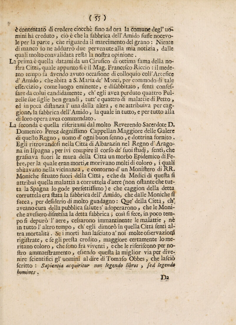 t contentato di credere ciocché fino ad ora la comune degl’ u<£ mini hà creduto, ciò è che la fabbrica deir Amido fufie nocevo- le per la parte , che riguarda il marcimento del grano : Niente di manco io ne addurrò due pervenute alla mia notizia , dalle quali molto convalidata reità la noftra opinione. La prima è quella datami da un Cirufico di ottima fama della no¬ ftra Città, quale appunto fi è il Mag. Francefco Riccio : il mede- mo tempo fa avendo avuto occafione di colloquio coll’Artefice d’ Amido, che abita a S. Maria de’ Monti, per commodo di tale effercizio, come luogo eminente, e difabbitato, fentì confef- fare da colui candidamente, eh’ egli avea perduto quattro Pul¬ zelle fuelìglie ben grandi, tutt’ e quattro di malattie di Petto, ed in poca diftanza 1’una dalla altra, e ne attribuiva percag- gione, la fabbrica dell’Amido, la quale in tutto, e per tutto alla di loro opera avea commendato. La feconda è quella riferitami dal molto Reverendo Sacerdote D. Domenico Perez degnifìimo Cappellan Maggiore delle Galere di quello Regno, uomo d’ogni buon fenno, e dottrina fornito * Egli ritrovandoli nella Citta di Albarazin nel Regno d’Arago¬ na in Ifpagna , per ivi compire il corfo de’fuoi fiudj, fentì, che grafsava fuori le mura della Città un morbo Epidemico di Fe- fc>re,perla quale eranmorti,e morivano molti di coloro, i quali abitavano nella vicinanza, e contorno d’ un Moniftero di RR. Moniche fituato fuori della Città, e che da Medici di quella fi attribuì quella malattia a corruttela d’aere (non oftante che tut¬ ta la Spagna lo gode perfettifììmo ) e che caggion della detta corruttela era fiata la fabbrica dell' Amido, che dalle Moniche fi facea, per defiderio di molto guadagno : Que’della Città, eh aveano cura della pubblica falute s’ adoperarono, che le Moni¬ che avefsero difmefsa la detta fabbrica 3 così fi fece, in poco tem¬ po fi depurò l’aere, cefsarono immantinente le malattie , nè in tutto 1’ altro tempo, eh’ egli dimorò in quella Città fentì al¬ tra mortalità. Se i morti han lafciato a’ noi molte ofservazioitì rigiftrate, e fe gli prefia credito, maggiore certamente lo me¬ ritano coloro , che fono fra viventi, e che le riferifeono per go¬ ffro ammaefiramento, efsendo quella la miglior via per dive¬ nire fcientifici gl’ uomini al dire di Tomafo Obbes, che lafciò fcritto : Sapienti#, acqitirìtur non legende lìbros , fed legenda homi ne s *