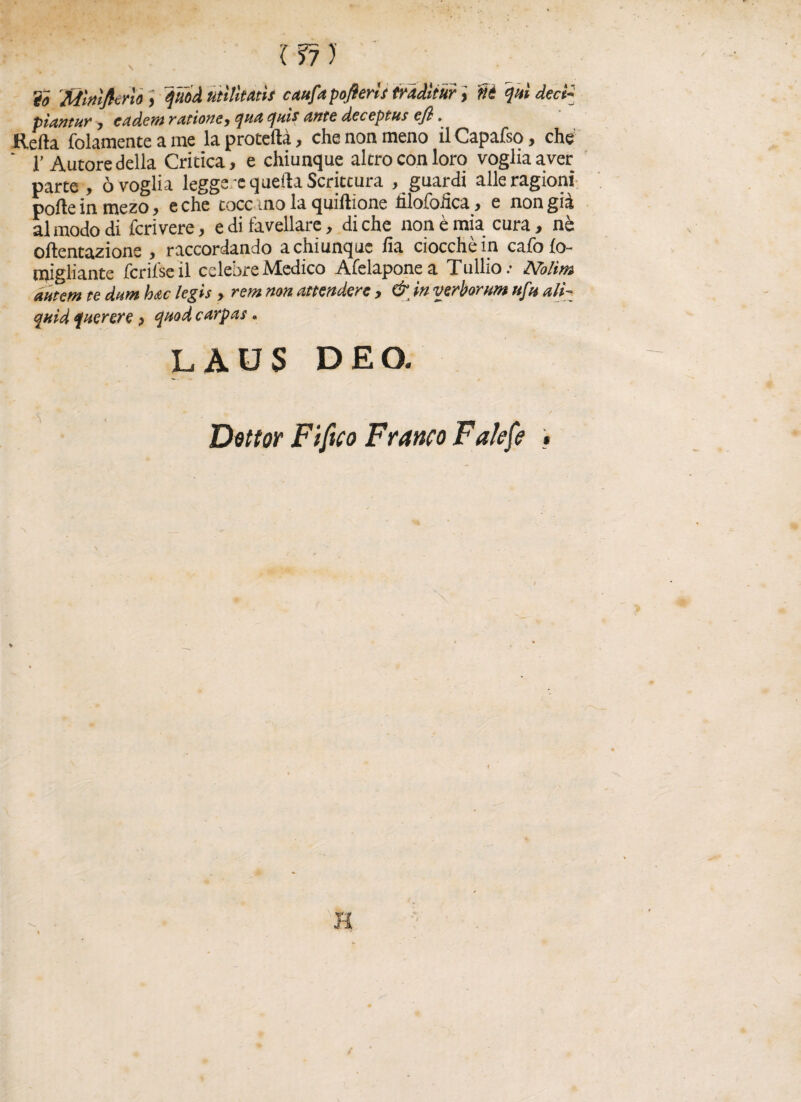 ir?) To Mlnlficrìo , juod utilità»! caufapoflerìs traditur, ni qui dect- piantur , eadem ratione^ qua quii Ante deceptus cfl. Retta folamente a me la protetta, che non meno il Capafso, che ‘ l’Autore della Critica, e chiunque alerò con loro voglia aver parte, ò voglia legge = quella Scrittura , guardi alle ragioni porte in mezo, e che tocc ino la quiftìone lilofofìca, e non già al modo di fcrivere, e di favellare, di che non è mia cura, nè oftentazione , raccordando a chiunque fia ciocché in cafofo- migliantc ferii se il celebre Medico Afelaponea Tullio.- Nolìm dhtem te dam hac legis , rem non attendere , & in verborum uftt ali- quid f nerere, qned carpai. LAOS DEO. Dittar Fifico Franto Fatefe *
