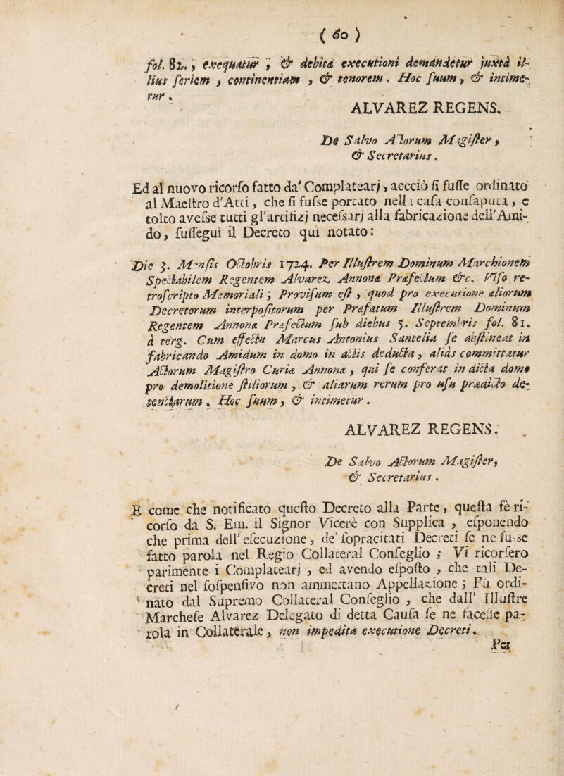 V ... . *M1 'V . < • - . fol 8i. \ exequmr $ '& debite executhnì demmdetur juxti il- Iìhs ferkm P cominmìm , & tenorem. Hoc faum, & intime- tHV ALVAREZ REGENS. 9 De Salvo Attor um Mtgifler , & Secrctarins * Ed al nuovo ricorfo fatto da' Complicar;, accciò fi fufle ordinato al Macitro d'Atri, che fi fufse portato nell i cafa confapuca, e tolto avefse tutti gl’artifizi necefsarj alla fabricazdoae dell’Ami¬ do , fufi'egui il Decreto qui notato : Die M^nfts Ottobri $ 1724. Per Uluflrem Dominion Mar Moneti* Spettabilem Regentem Alvarez, Annona Prafellum &c. rifa re- trofcripto Memoriali \ Provifum efl > quod prò executione diorum Decretorum ìnterpofìtorum per Prtifatati* llluftrem Dominion Regentem Annona Prafettum [uh dtebus 5» Septembris fol. 81. à terg. Cum effetti Marcus Antonius Sante Ha fe aojhneat in fabbricando Amidum in domo in attis dedutta , alias committatur Attorum Magifiro Curia Annona, qui fe conferat indilla dom» prò demolitone flìliorum , & alìarum veruni prò ufu p va ditto de* tenttarnm * Hoc fmm , & imimetur. ALVAREZ REGENS, . De Salvo Atto-rum Magifiery & Secretarius. E come che notificato quello Decreto alla Parte, quella fèri- corfo da S. Em. il Signor Viceré con Supplica , efponendo che prima dell’efec azione, de’ fopracitati Decreti fe ne fu se fatto parola nel Regio Collaceral Confeglio ; Vi ricorfero parimente i Complatear) , ed avendo efpofio , che tali De¬ creti nel fofpenfivo non ammettano Appellazione j Fa ordi¬ nato dal Supremo Collaceral Confeglio , che dall’ llluflre Marchefe Alvarez Delegato di detta Caufa fe ne faceiìe pa¬ rola in Collaterale, non impedita exemione Decreti *