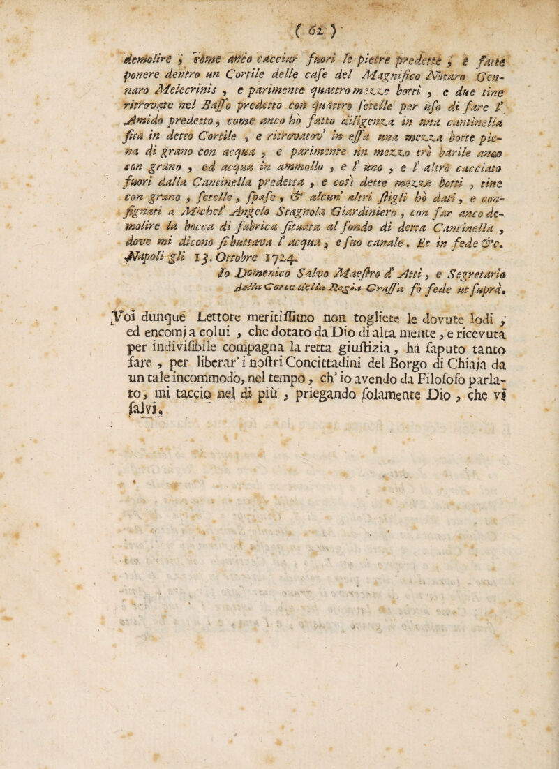 cm demolire , Icòrne anco cacciar fuori fe pietre predette j é fatte povere dentro un Cortile delle cafe del Magnifico Notaro Gen¬ naro Melecrinis y e parimente quattro mezze botti , e due tine ritrovate nel Baffo predetto con quattro Cete Ile per ufo di fare f jìmido predetto , come anco ho fatto diligenza in una cantinella /ita in detto Cortile ? e ricrcvatov in effa una mezza botte pie¬ na dì gratto con acqua > e pariménte un mezzo tre barile attero con grano , ed acqua in ammollo , e f uno , e t altro cacciato fuori dalla Cantinella predetta , e coti dette mezze botti , tine con grano , fnelle , fpafe ? & alcun altri figli ho dati, e con- fignati a Michel’ Angelo Stagnola Giardinìero , con far anco de¬ molire la bocca dì fabrìca fìtuéta al fondo dì detta Cantinella , dove mi dicono fi buttava f acqua 3 e fuo canale. Et in fede &c* Napoli gli i j-. Ottobre 1724. io Domenico Salvo Maefiro d' Atti , e Segretario ditti & c&rte dei Sa Graffa fé fede ut Capra* Jol dunque Lettore meritiflimo non togliete le dovute lodi , ed encomi a colui , che dotato da Dio di alta mente * e ricevuta per indiviixbile compagna la retta giuftizia, hà Caputo tanto fare , per liberar’ i noftri Concittadini del Borgo di Chiaja da na tale incommodo, nel tempo, eh’ io avendo da Filofofo parla¬ to, mi taccio nel di più ? piegando Solamente Dio , che vi (alvi, * . 1. v ./-•? e