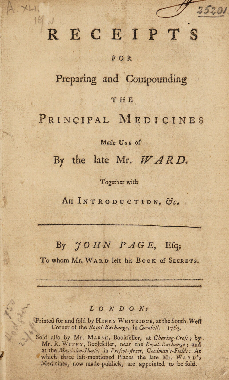 E C E I P FOR Preparing and Compounding T H B Principal Medicines Made Use of By the late Mr. WARD. Together with An Introduction^, By JOHN PAGE, Efq; To whom Mr. Ward left his Book of Secrets, L O N D O Ns Printed for and fold by Henry Whit ridge, at the South-Welt Corner of the Royal-Exchange^ in Cornbill. 1763. Sold alfo by Mr. Marsh, Bookfeller^ at Charing-Crofs i b/. Mr. R. Withy, Bookfeller, near the Royal- Exchange ; and at the Magdalen-Houfef in Prefcot-fireet, Goodman's-Fields: At which three lalc-mentioned Places the late Mr. Ward’s Medicines, now made pubiick, are appointed to be fold.
