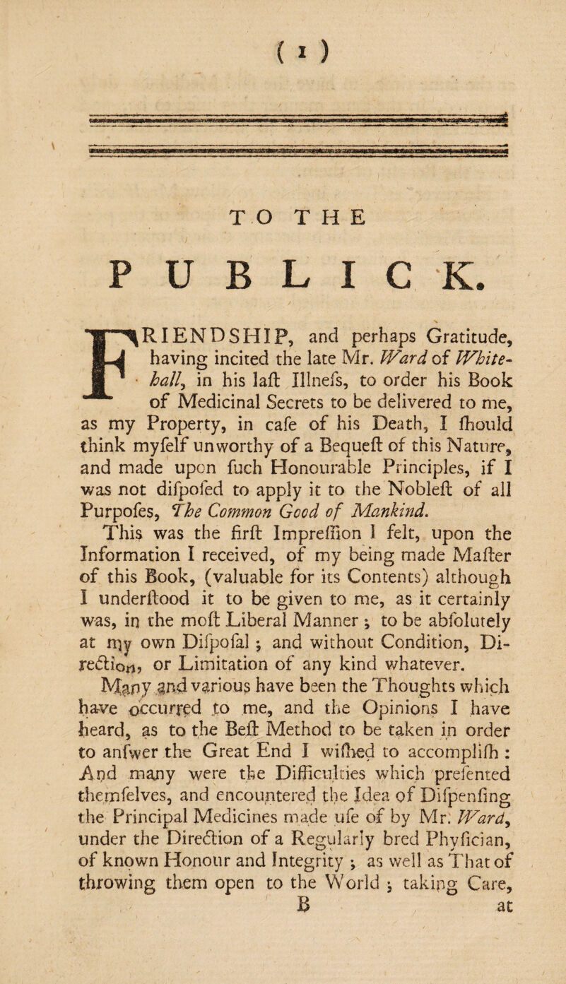 T O T H E P U B L I C K. Friendship, and perhaps Gratitude, having incited the late Mr, fVard of White¬ hall^ in his laft Illnefs, to order his Book of Medicinal Secrets to be delivered to me, as my Property, in cafe of his Death, I fhoiild think myfelf unworthy of a Bequeft of this Nature, and made upon fuch Honourable Principles, if I was not difpofed to apply it to the Noblefl; of all Purpofes, The Common Good of Mankind. This was the firft Imprefnon I felt, upon the Information I received, of my being made Mafter of this Book, (valuable for its Contents) although I underftood it to be given to me, as it certainly was, in the moft Liberal Manner ; to be abfolutely at n)y own Difpofal j and without Condition, Di- redliort, or Limitation of any kind whatever. iyt?ir»y ^n-d various have been the Thoughts which have occurred |o me, and the Opinions I have heard, as to the Beil: Method to be taken in order to aniwer the Great End I widied to accomplifh : i\nd many were the Difficulties which prefented themfelves, and encountered the Idea of Difpenfing the Principal Medicines made ufe of by Mr: Wardy under the Diredlion of a Regularly bred Phyfician, of known Honour and Integrity ; as well as That of throwing them open to the World ^ taking Care, B at