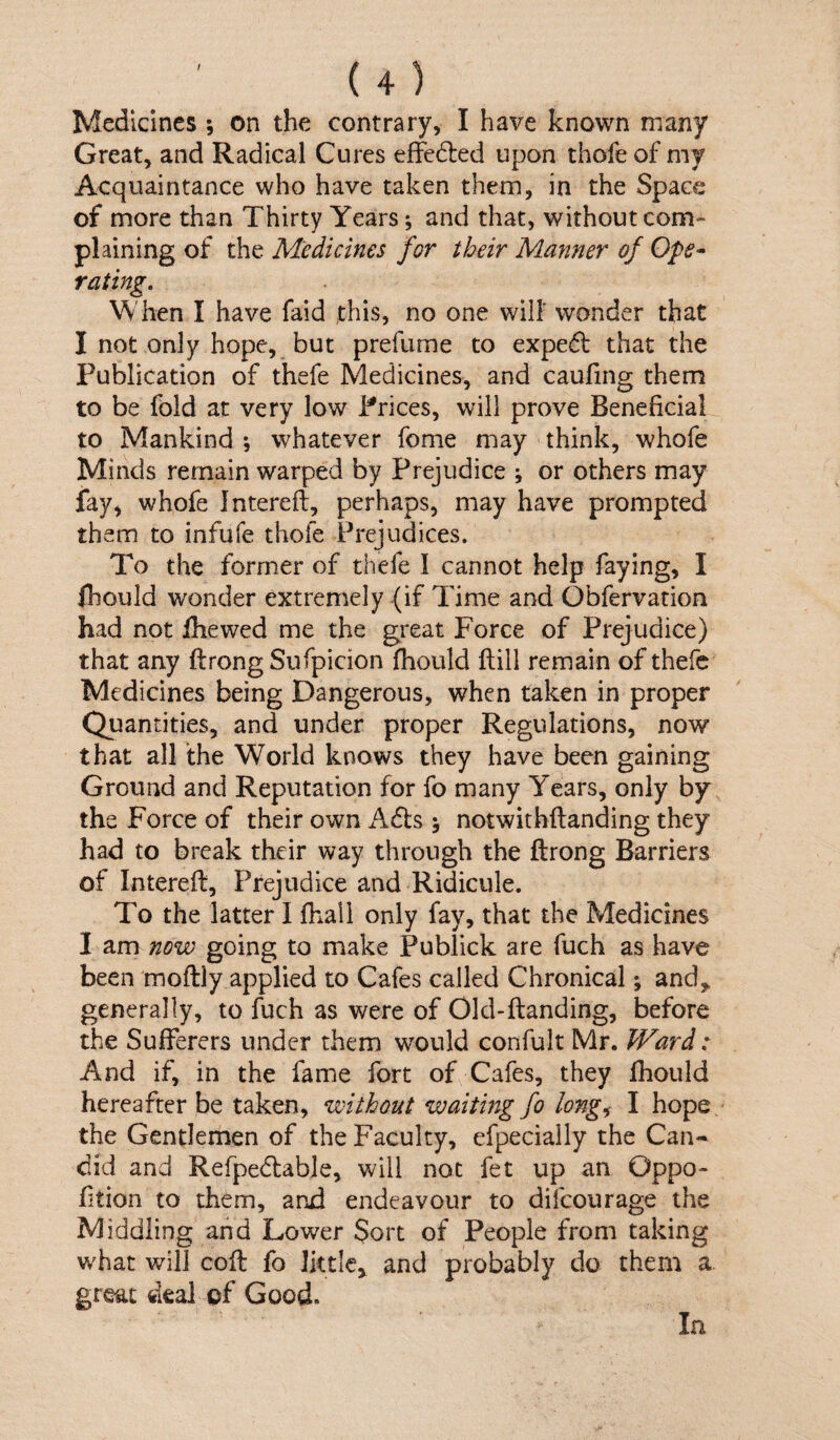 / Medicines; on the contrary, I have known many Great, and Radical Cures effedled upon thofe of my Acquaintance who have taken them, in the Space of more than Thirty Years; and that, without com¬ plaining of the Medicines for their Manner of Ope* rating. When I have faid this, no one will' wonder that I not only hope, but prefume to exped that the Publication of thefe Medicines, and caufing them to be fold at very low Prices, will prove Beneficial to Mankind ; whatever feme may think, whofe Minds remain warped by Prejudice ; or others may fay^ whofe Intereft, perhaps, may have prompted them to infufe thofe Prejudices. To the former of thefe I cannot help faying, I fhould wonder extremely (if Time and Obfervation had not ihewed me the great Force of Prejudice) that any ftrong Sufpicion fhould Hill remain of thefe Medicines being Dangerous, when taken in proper Quantities, and under proper Regulations, now that all the World knows they have been gaining Ground and Reputation for fo many Years, only by the Force of their own Ads ; notwithftanding they had to break their way through the ftrong Barriers of Intereft, Prejudice and Ridicule. To the latter I fhall only fay, that the Medicines I am now going to make Publick are fuch as have been moftly applied to Cafes called Chronical; and,, generally, to fuch as were of Old-ftanding, before the Sufferers under them would confult Mr. Ward: And if, in the fame fort of Cafes, they fhould hereafter be taken, without waiting fo long,^ I hope the Gentlemen of the Faculty, efpecially the Can¬ did and Refpedable, will not fet up an Oppo- fition to them, and endeavour to difeourage the Middling and Lower Sort of People from taking what will coft fo Iktle^ and probably do them a great deal of Good. In