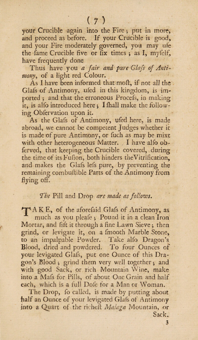 your Crucible again into the Fire; put in more, and proceed as before. If your Crucible is good, and your Fire moderately governed, you may ufe the fame Crucible five or fix times ; as I, myfelf, have frequently done Thus have you a fair and pure Glafs of Anti¬ mony^ of a light red Colour, As I have been informed that mofi:, if not all the Glafs of Antimony,, iifed in this kingdom, is im¬ ported ; and that the erroneous Procefs, in making it, is aifo introduced here; I fhall make the follow¬ ing Obfervation upon it. As the Glafs of Antimony, ufed here, is made abroad, we cannot be competent Judges whether it is made of pure Antimony, or fuch as may be mixt with other heterogeneous Matter. , I have alfo ob- ferved, that keeping the Crucible covered, during the time of its Fufion, both hinders theVitrification, and makes the Glafs lefs pure, by preventing the remaining combuftible Parts of the Antimony from flying off. ^he Pill and Drop are made as follows, ^J^AKE, of the aforefaid Glafs of Antimony, as much as you pleafe ; Pound it in a clean Iron Mortar, and fift it through a fine Lawn Sieve; then grind, or levigate it, on a fmooth Marble Stone, to ah impalpable Powder. Take alfo Dragon’s Blood, dried and powdered. To four Ounces or your levigated Glafs, put one Ounce of this Dra¬ gon’s Blood ; grind them very well together; and with good Sack, or rich Mountain Wine, make into a Mafs for Pills, of about One Grain and half each, which is a full Dofe for a Man or Woman. The Drop, fo called, is made by putting about half an Ounce of your levigated Glafs of Antimony into a Quart of the richefl; Malaga Mountain, or Sack. 3