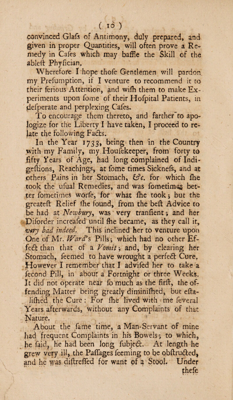 convinced Glafs of Antimony, duly prepared, and given in proper Quantities, will often prove a Re^ medy in Cafes which may baffie the Skill of the ablett Phyfician, Wherefore I hope thofe Gentlemen will pardon my Prefumption, if I venture to recommend it to their ferious Attention, and wifh them to make Ex* periments upon fome of their Hofpital Patients, m 'jdefperate and perplexing Cafes. To encourage them thereto, and farther’^to apo¬ logize for the Liberty I have taken, I proceed to re¬ late the following Fadls. In the Year 1733, being-then in the Country with my Family, my Houfekeeper, from forty to fifty Years of Age, had long complained ofindi- geilions, Reachjngs, at fome times Sicknefs, and at others Pains in her Stomach, Cfr. for which fhe took the ufual Remedies, and was fometim^ bet¬ ter fometimes wqrfe, for what fhe took; but the greateft Relief ihe found, from the beft Advice to be had at Newbury^ was ’ very tranfient; and her ■ Diforder increafed until flie became, as they call it, mry bad indeed. This inclined her to venture upon One of Mr, Ward\ Pills; which had no other Ef- fedf than that of a Vomit; and, by clearing her Stomach, feemed to have wrought a perfeefb Cure. However I remember that I advifed her to take a iecond Pill, in about a Fortnight or three Weeks. It did not operate near fo much as the firil, the of¬ fending Matter being greatly diminifhed, but efta- lifihed the Cure: For fhe lived with me feverai Years afterwards, without any Complaints of that Nature. About the fame time, a MamServant of mine had frequent Complaints in his Bowels; to which, he faid, he had been long fubje^. At length he grew very ill, the Paflages feeming to be obftrudedi and he w^is diftrefied for want of a Stool. Under ^hefe