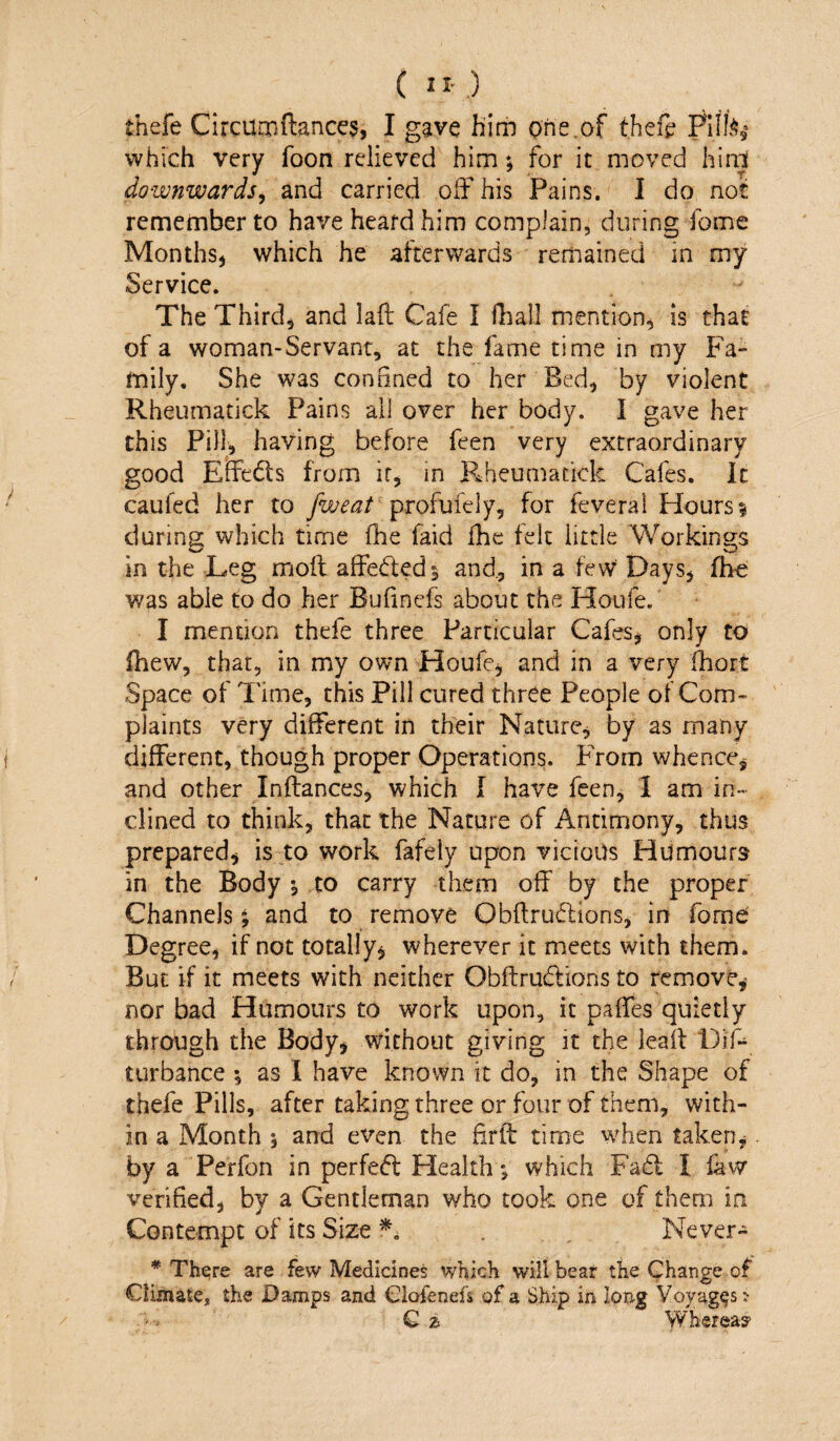 thefe Circumftances, I gave liim one.of theft Pllfe,’ which very foon relieved him; for it moved hini downwards^ and carried off his Pains. I do not remember to have heard him complain, during fome MonthS) which he afterwards remained in my Service. The Third, and laft Cafe I lliall mention, is that of a woman-Servant, at the fame time in my Fa¬ mily. She was conBned to her Bed, by violent Rheumatick Pains all over her body. I gave her this Pill, having before feen very extraordinary good Effe6ts from ir, in Rheumatick Cafes. It caufed her to profufely, for feverai Hours? during which time fhe faid £hc felt little Workings in the Leg moft affeded? and., in a few Days, fhe was able to do her Bulinefs about the Houfe. I mention thefe three Particular Cafes, only to (hew, that, in my own Houfe, and in a very fhort Space of Time, this Pill cured three People of Com» plaints very different in their Nature, by as many different, though proper Operations. From whence, and other Inflances, which I have feen, I am in¬ clined to think, that the Nature of Antimony, thus prepared, is to work fafeiy upon vicious Humours in the Body \ to carry them off by the proper Channels; and to remove Obflrudions, in fome Degree, if not totally, wherever it meets with them. But if it meets with neither Obflrudions to remove, nor bad Humours to work upon, it paffes quietly through the Body, without giving it the leaff Dift turbance ; as I have known it do, in the Shape of thefe Pills, after taking three or four of them, with¬ in a Month 5 and even the fir ft time when taken, by a Perfon in perfect Flealth*, which Fa6l I faw verified, by a Gentleman who took one of them in Contempt of its Size . Never- * Thejre are few Medicines which will bear the Cphange of Climate, the Damps and Clofenefs of a Ship in long Voyages? Q z Whereas?
