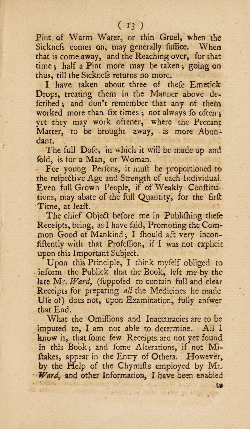 Pint, of Warm Water, or thin Gruel, when the Sicknefs comes on, may generally fuffice. When that is come away, and the Reaching over, for that time; half a Pint more may be taken j going on thus, till the Sicknefs returns no more. I have taken about three of thefe Emetick Drops, treating them in the Manner above de- fcribed; and don’t remember that any of thetn worked more than fix times *, not always fo often ; yet they may work ofcener, where the Peccant Matter, to be brought away, is more Abun¬ dant. The full Dofe, in which it will be made up and fold, is for a Man, or Woman. For young Perfons, it muft be proportioned to the refpedlive Age and Strength of each IndividuaL Even full Grown People, if of Weakly Conftitu- tions, may abate of the full Quantity, for the firft Time, at lead. The chief Objed before me in Pubiifhing thefe Receipts, being, as I have faid, Promoting the Com¬ mon Good of Mankind; I fhould a6l very incon- fiftently with that FrofefTion, if I was not explicit upon this Important Subjed:. Upon this Principle, I think myfelf obliged to ^ inform the Publick that the Book, left me by the late Mr. Ward^ (fuppofed to contain full and clear Receipts for preparing all the Medicines he made Ufe of) does not, upon Examination, fully anfwer chat End. What the OmifTions and Inaccuracies are to be imputed to, I am not able to determine. Ail 1 know is, that fome few Receipts are not yet found in this Book; and fome Alterations, if not Mi- ftakes, appear in the Entry of Others. How'ever, by the Help of the Chymifts employed by Mr. Wardy and other Information, I have been enabled
