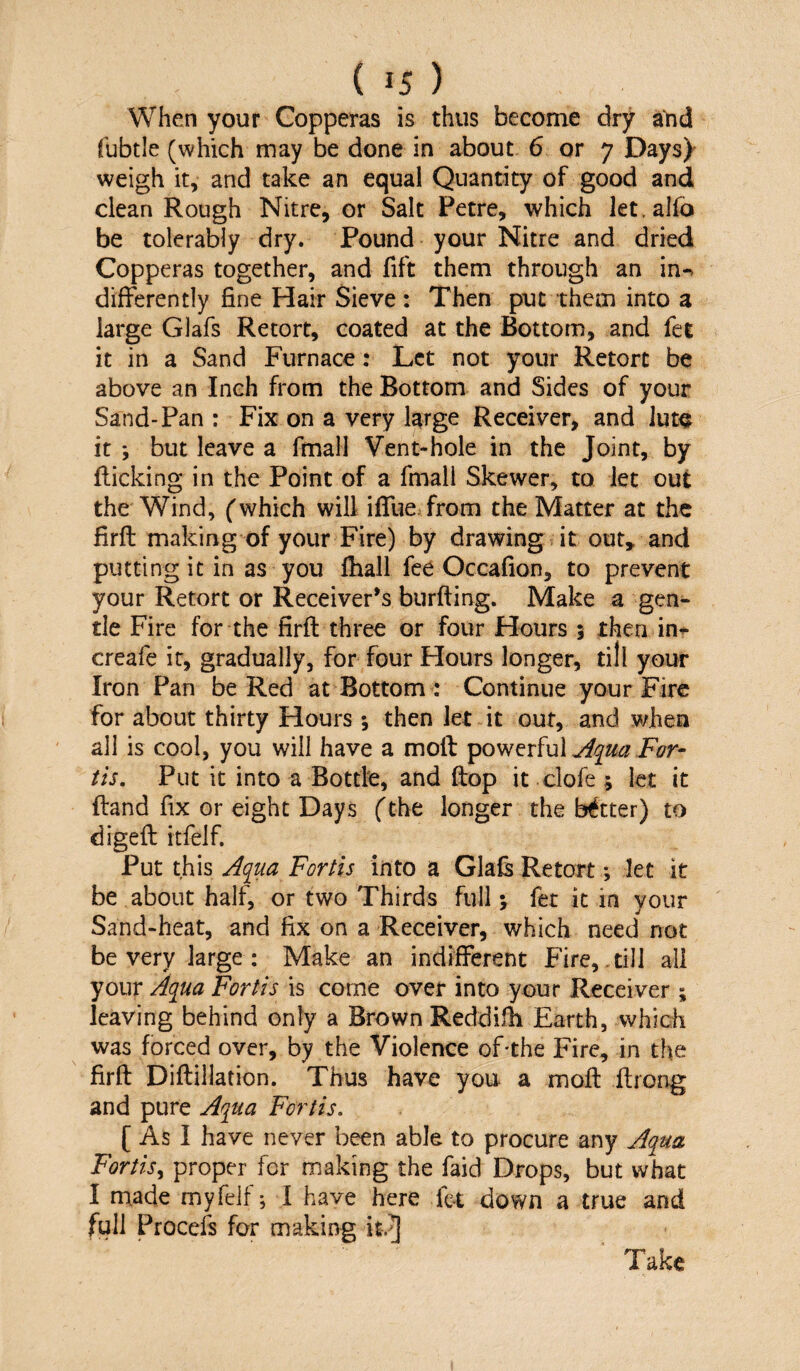 When your Copperas is thus become dry aYid fubtle (which may be done in about. 6 or 7 Days)- weigh it, and take an equal Quantity of good and clean Rough Nitre, or Salt Petre, which let.alfo be tolerably dry. Pound your Nitre and dried Copperas together, and fift them through an in-> differently fine Hair Sieve : Then put them into a large Glafs Retort, coated at the Bottom, and fet it in a Sand Furnace: Let not your Retort be above an Inch from the Bottom and Sides of your Sand-Pan : Fix on a very large Receiver, and iut^ it *, but leave a fmali Vent-hole in the Joint, by flicking in the Point of a fmali Skewer, to let out the Wind, (which will iflTue from the Matter at the firfl: making of your Fire) by drawing it out» and putting it in as you fhall fee Occafion, to prevent your Retort or Receiver’s burfting. Make a gen¬ tle Fire for the firfl three or four Hours 5 then in-^ creafe it, gradually, for four Hours longer, till your Iron Pan be Red at Bottom : Continue your Fire for about thirty Hours •, then let it out, and when all is cool, you will have a mofl powerful tis. Put it into a Bottle, and ftop it clofe ; let it ftand fix or eight Days (the longer the better) to digefl itfelf. Put this Aqua Forth into a Glafs Retort; let it be about half, or two Thirds full \ fet it in your Sand-heat, and fix on a Receiver, which need not be very large : Make an indifferent Fire,,till all your Aqua Fortis is come over into your Receiver ; leaving behind only a Brown Reddifh Earth, which was forced over, by the Violence of-the Fire, in the firfl Diflillation. Thus have you a mofl flrong and pure Aqua Fortis, [ As I have never been able to procure any Aqua Fortis^ proper for making the faid Drops, but what I made myfelf j 1 have here fct down a true and full Procefs for making it.J Take