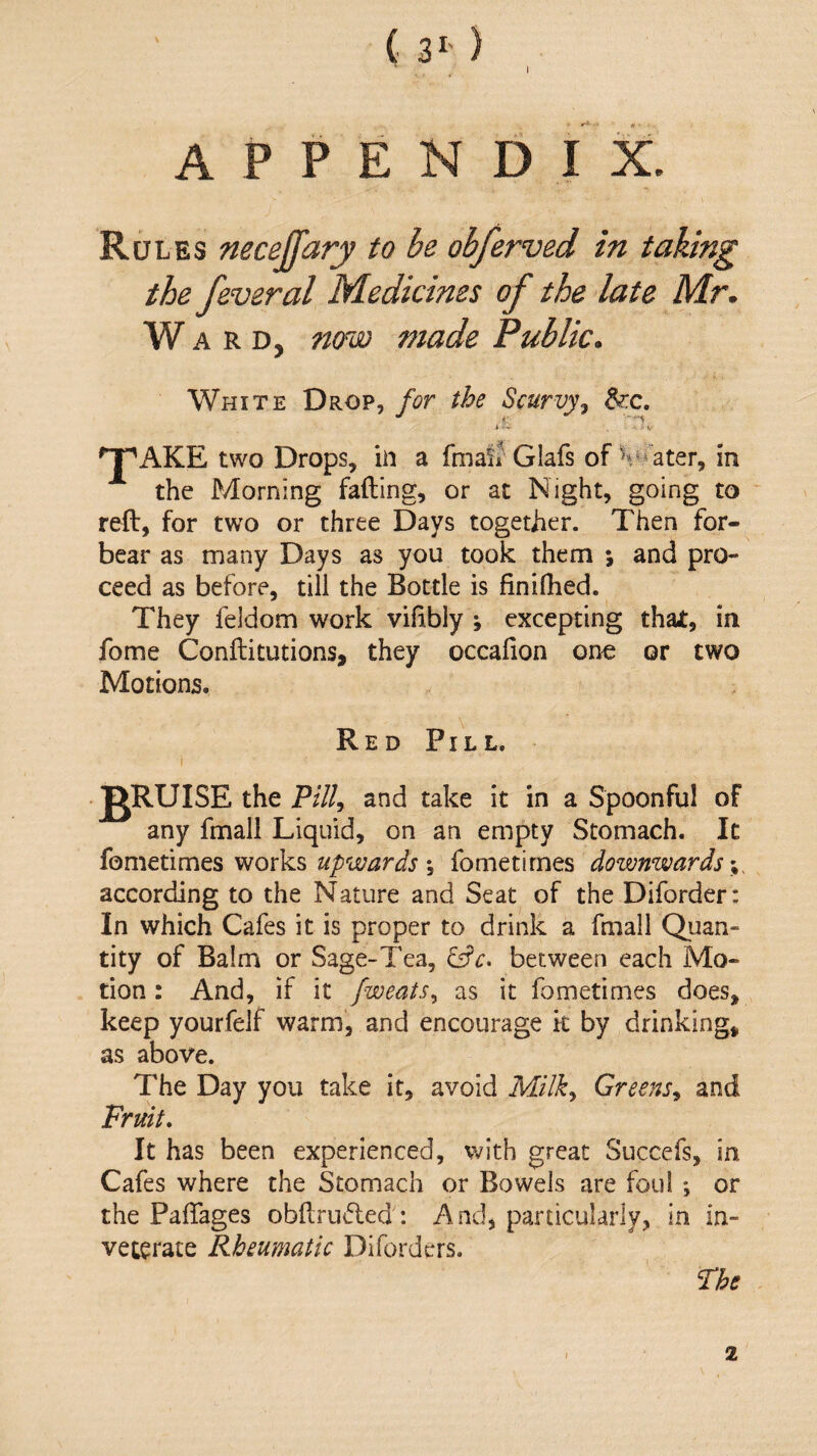 1 ( 3- ) APPENDIX. Rules neceffary to be obferved in taking the feveral Medicines of the late Mr. W A R D, now made Public. White Drop, for the Scurvyj ^c. 'T^AKE two Drops, iii a fmaif Glafs of Heater, in the Morning fading, or at Night, going to reft, for two or three Days together. Then for¬ bear as many Days as you took them ; and pro¬ ceed as before, till the Bottle is finiflied. They feldom work vifibly ; excepting thai:, in fome Conftitutions, they occafion one or two Motions. Red Pill. i JgRUISE the P///, and take it in a Spoonful of any fmall Liquid, on an empty Stomach. It fometimes works upwards y fometirnes downwards according to the Nature and Seat of the Diforder: In which Cafes it is proper to drink a fmall Quan¬ tity of Balm or Sage-Tea, between each Mo¬ tion : And, if it fweats., as it fometimes does, keep yourfelf warm, and encourage k by drinking, as above. The Day you take it, avoid Milk., Greens., and Fruit, It has been experienced, with great Succefs, in Cafes where the Stomach or Bowels are foul ; or the Paftages obftruded: And, particularly, in in¬ veterate Rheumatic Diforders. Fhe 2
