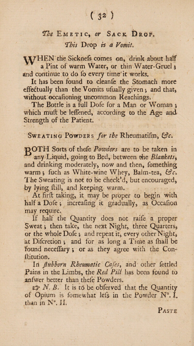 ^he Emetic, or Sack Drop. lihis Drop h a Vomit, tiie Sicknefs comes on, drink about half a Pint of warm Water, or thin Water-Gruel % and continue to do fo every time'it works. It has been found to cleanfe the Stomach more efFedtually than the Vomits ufually given j and that, without occafioning uncommon ReachingSi The Bottle is a full Dofe for a Man or Woman i which muft be leflened, according to the Age and Strength of the Patient. Sweating Powdess for the Rheumatifm, i^c-. Sorts of thefe Powders are to be taken in any Liquid, going to Bed, between the Blankets^ and drinking moderately, now and then, fomething warm ; fuch as White-wine Whey, Balm-tea, The Sweating is not to be check’d, but encouraged, by lying ftill, and keeping warm. At firft taking, it may be proper to begin with half a Dofe ^ increafing it gradually, as Occafion may require. If half the Quantity does not raife a proper Sweat; then take, the next Night, three Quarters, or the whole Dofe; and repeat it, every other Night, at Difcrecion ; and for as long a Time as Ihall be found necelTary *, or as they agree with the Con- ftitution. In jiubhorn Rheumatic Cafes^ and other fettled Pains in the Limbs, the Red Pill has been found to anfwer better than thefe Powders. N. B, It is t6 be obferved that the Quantity of Opium is fomewhat lefs in the Powder N°. I. than in N', IP Paste