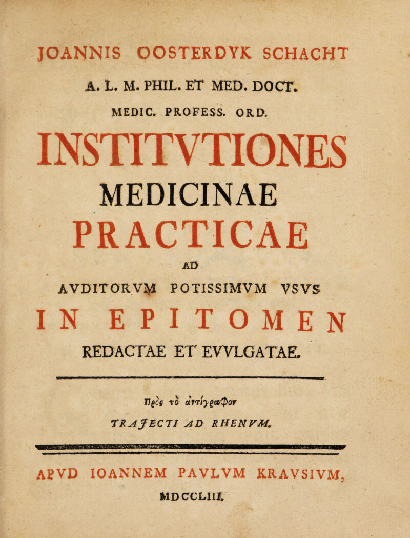 JOANNIS OOSTERDYK SCHACHT A. L. M. PHIL. ET MED. DOCT* MEDIC. PROFESS. QRD. INSTITVTIONES MEDICINAE PRACTICAE AD ♦ AVDITORVM POTISSIMVM VSVS IN EPITOMEN REDACTAE ET EWLGATAE. Ilgof to drrfygteQor TRAJECTI AD RHENVM. APVD IOANNEM PAVLVM KRAVSIVM, MDCCL11J.