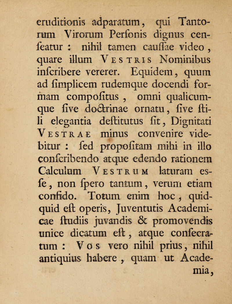 eruditionis adparatum, qui Tanto¬ rum Virorum Perfonis dignus cen- leatur : nihil tamen cauffae video , quare illum Vestris Mominibus infcribere vererer. Equidem, quum ad fimplicem rudem que do cendi for¬ mam compofitus , omni qualicum¬ que fi ve dodfcrinae ornatu, five fti- li elegantia deftitutus fit , Dignitati Vestrae minus convenire vide¬ bitur : fed propofitam mihi in illo confcribendo atque edendo rationem Calculum Vestrum laturam es- fe, non fpero tantum, verum etiam confido. Totum enim hoc, quid¬ quid eft operis, Juventutis Academi¬ cae ftudiis juvandis & promovendis unice dicatum eft, atque confecra- tum : Vos vero nihil prius, nihil antiquius habere , quam ut Acade¬ mia,