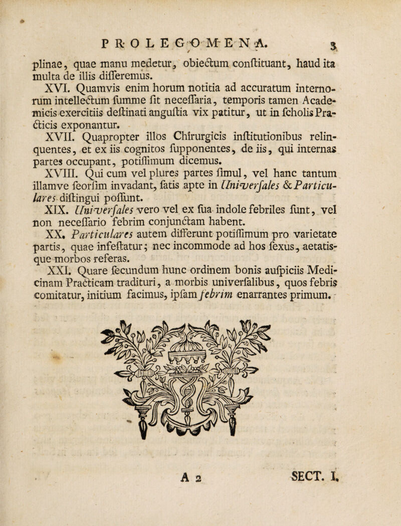 * P R- O L E G O ME N A. 5 plinae, quae manu medetur, obiectum conftituant, haud ita multa de illis differemus. XVI. Quamvis enim horum notitia ad accuratum interno¬ rum intellectum fumme fit neceffaria, temporis tamen Acade¬ micis exercitiis deftinati anguftia vix patitur, ut in fcholisPra- dticis exponantur. XVII. Quapropter illos Chirurgicis inftitutionibus relin¬ quentes , et ex iis cognitos fupponentes, de iis, qui internas partes occupant, potilfunum dicemus. XVIII. Qui cum vel piures partes fimul, vel hanc tantum illamve feorfim invadant, fatis apte in llniruerjales (k. Particu¬ lares diltingui poliunt. XIX. [fniuerfales vero vel ex fua indole febriles iiint, vel non neceffario febrim conjunctam habent. XX. Particulares autem differunt potiffimum pro varietate partis, quae infeftatur; nec incommode ad hos fexus, aetatis¬ que morbos referas. XXI. Quare fecundum hunc ordinem bonis aufpiciis Medi¬ cinam PraCticam tradituri, a morbis univerfalibus, quos febris comitatur, initium facimus, ipfam febrim enarrantes primum. -