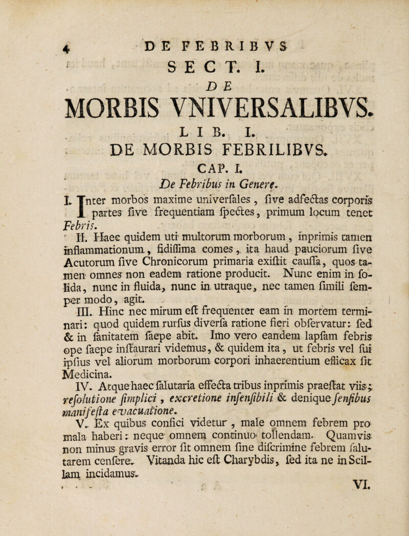 DE FEBRIBVS S E C T. I. MORBIS VNIVERSALIBVS. L I B. I. DE MORBIS FEBRILIBVS. GAP. I. De Febribus in Genere, I. Tnter morbos maxime univerfales , five adfeelas corporis 1 partes five frequentiam Ipectes, primum locum tenet Febris. ' ' Haec quidem uti- multorum morborum, inprimis tamen inflammationum, fidilfima comes, ita haud pauciorum five Acutorum five Chronicorum primaria exillit caufla, quos ta¬ men omnes non eadem ratione producit. Nunc enim in. fo- lida, nunc in fluida, nunc in utraque, nec tamen fimili lem- pcr modo, agit. III. Hinc nec mirum efE frequenter eam in mortem termi¬ nari: quod quidem rurfus diverfa ratione fieri obfervatur: fed & in fanitatem faepe abit. Imo vero eandem lapiam febris ope faepe inilaurari videmus, & quidem ita, ut febris vel fui ipfius vel aliorum morborum corpori inhaerentium eflicax fit Medicina. IV. Atque haec ialutaria effedla tribus inprimis praeftat viis ;, refolutione fimplici, excretione injenfibili & denique fenfibus manifefta evacuatione. V. . Ex quibus confici videtur, male omnem febrem pro. mala haberi: neque* omnem continuo* tollendam. Quamvis non minus gravis error fit omnem fine difcrimine febrem falu- tarem cenfere. Vitanda hic eft Charybdis , fed ita ne in Scil¬ lam incidamus- .  ■ : . VI.