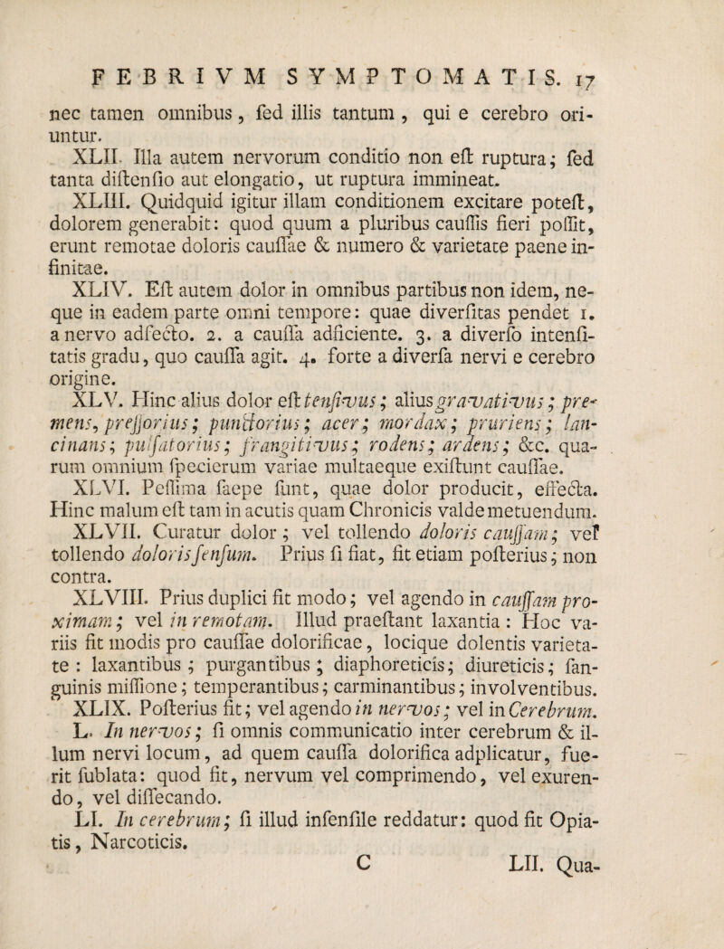 nec tamen omnibus, fed illis tantum , qui e cerebro ori¬ untur. XLII. Illa autem nervorum conditio non elt ruptura; fed tanta diltenfio aut elongatio, ut ruptura immineat. XLIII. Quidquid igitur illam conditionem excitare potefl, dolorem generabit: quod quum a pluribus cauflis fieri pollit, erunt remotae doloris cauflae & numero & varietate paene in¬ finitae. XLIV. Eft autem dolor in omnibus partibus non idem, ne¬ que in eadem parte omni tempore: quae diverfitas pendet 1. a nervo adfecto. 2. a cauda adficiente. 3. a diverfo intenfi- tatis gradu, quo caufla agit. 4. forte a diverfa nervi e cerebro origine. XLV. Hinc alius dolor eft tenji-uus; aliusgranoatinms; pre* mens, prejjorius; punitorius; acer; mordax; pruriens; lan¬ cinans; puljatorius; jrangitinsus; rodens; ardens; &c. qua¬ rum omnium fpecierum variae multaeque exiftunt cauflae. XLVI. Peffima faepe funt, quae dolor producit, effecta. Hinc malum ell tam in acutis quam Chronicis valde metuendum. XLVII. C 'uratur dolor ; vel tollendo doloris caujjam; vel tollendo dolorisfenfum. Prius fi fiat, fit etiam pofterius; non contra. XLVIII. Prius duplici fit modo; vel agendo in caujjam pro¬ ximam ; vel in remotam. Illud praeflant laxantia : Hoc va¬ riis fit modis pro cauflae dolorificae, locique dolentis varieta¬ te : laxantibus; purgantibus; diaphoreticis; diureticis; fan- guinis miffione; temperantibus; carminantibus; involventibus. XL1X. Pofterius fit; vel agendo in ner^vos; vel in Cerebrum. L. In ner-vos; fi omnis communicatio inter cerebrum & il¬ lum nervi locum, ad quem caufla dolorifica adplicatur, fue¬ rit fublata: quod fit, nervum vel comprimendo, vel exuren¬ do , vel diflecando. LI. In cerebrum; fi illud infenfile reddatur: quod fit Opia- tis, Narcoticis. C LII. Qua-