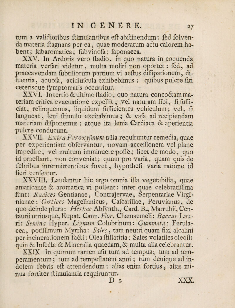 tum a validioribus ftimul antibus eft ab {linendum: fedfolven- da materia ftagnans per ea, quae moderatum a6tu calorem ha¬ bent; fabaromatica; fubvinofa; faponacea. XXV. In Ardoris vero ftadio, in quo natura in coquenda materia verfari videtur, multa moliri non oportet: fed, ad praecavendam fubtiliorum partium vi aeftus diffipationem, di¬ luentia, aquofa, acidiufcula exhibebimus : quibus pulcre fiti ceterisque fymptomatis occurritur. XXVI. In tertio & ultimo ftadio, quo natura concoctam ma¬ teriam critica evacuatione expellit, vel naturam fibi, fi fuffi- ciat, relinquemus, liquidum fufficientes vehiculum; vel, fi langueat, leni ftimulo excitabimus; & vafa ad recipiendam materiam difponemus : atque ita lenia Cardiaca & aperientia pulcre conducunt. XXVII. Extra P iroxyjmum talia requiruntur remedia, quae per experientiam obfervantur, novam acceflionem vel plane impedire, vel multum imminuere poffe; licet de modo, quo id praedant, non conveniat; quum pro varia, quam quis de febribus intermittentibus fovet, hypothefi varia ratione id fieri cenfeatur. XXVIII. Laudantur hic ergo omnia illa vegetabilia, quae amaricante & aromatica vi pollent: inter quae celebratidima liint: Radices Gentianae, Contrajervae, Serpentariae Virgi- nianae: Cortices Magellanicus, Cafcarillae, Peruvianus, de quo deinde plura : Herbae Abfynth., Card. B., Marrubii, Cen- taurii utriusque,Eupat. Cann. Flor. Chamaemeli: Baccae Lau¬ ri: Semina Hyper. Lignum Colubrinum: Gummata: Ferula¬ cea, potilTimum Myrrha: Sales, tam neutri quam fixi alcalini per incinerauonem fafti: Olea flillaritia: Sales volatiles oleofi: quin & Infedla & Mineralia quaedam, & multa alia celebrantur. XXIX In quorum tamen ufu tum ad tempus; tum ad tem¬ peramentum; tum ad tempeftatem anni; tum denique ad in¬ dolem febris eft attendendum: alias enim fortius, alias mi¬ nus fortiter ftimulantia requiruntur. D 2 XXX.