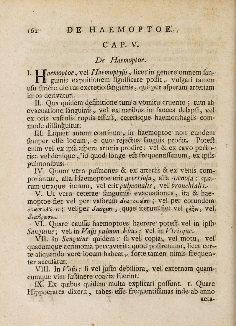 C A P. V. De Haemoptoe. II T 'Vaeraoptoe, vel Haemoptjfislicerinvenere omnem fan-• fj. guinis expuitionem fignificare- poffit, vulgari tamen ufu ftride dicitur excretiofanguinis, qui5 per afperanr arteriam in os derivatur... II. Qua quidem definitione1 tum a'vomitu? cruento ; tum ab evacuatione’fangbihisvel: ex. naribus in fauces delapfi, vel ex oris* vafculis ruptis? effufi:,, ceterisque haemorrhagiis com¬ mode diffinguitur: ; Hi. Liquet autem? continuo*, iffi haemoptoe non eundem femper effe locum , e quo- rejectus fanguis prodit.. Poteft: enim vel ex ipfa afpera arteria prodire:: vel & ex cavo pecto-- ris:: vel denique ,;‘id quod; longe eft frequendffimum, ex ipfis? pulmonibus-;, - I V. Quum vero1 pulmones & ex arteriis & ex venis1 com¬ ponantur, alia, Haemoptoe1 erit arteriofa,- alia -vetioja ; qua-- rum utraque iterum, vel exii pulmonalis, vel bronchi alis.- V. Ut vero- ceterae? fanguinis? evacuationes, ita & hae¬ moptoe fiet vel per vaforum am- oi/.urtv;; vel per eorundem' d '/CCTTtfd 'mn;; vel pet Acdgeirii-j ,quae; iterum?fiet vel veli VI. Quare caufia; Haemoptoes1 haerere poteft vel in ipfo» Sanguine; vel. in Vafn puknonJibusvel in Vtrisque. VII. In Sanguine quidem :? fi: vel; copia,, vef motu, vel quacum que acrimonia peccaverit: quod? poftremum, licet cer-? te aliquando* vere?locum habeatforte tamen? nimis frequen¬ ter aceufatur., VIII. InDafis: fi vel'juflb debiliora,, vel» externam quam- cumque vim fuflinere coafta fuerint; IX. Ex quibus quidem multa explicari poliunt, i. Quare Hippocrates dixerit,. tabes? effe? frequentiffimas inde ab. anno T aeta-