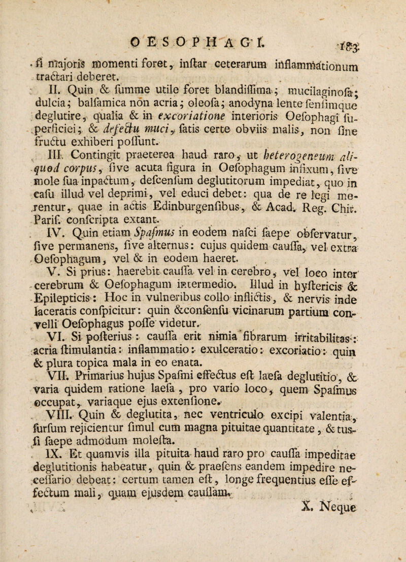 ■ fi majoris momenti foret, inftar ceterarum inflammationum tradtari deberet. II. Quin & fumme utile foret biandiffima; mucilaginofa* dulcia; balfamica non acria; oleofa; anodyna lentefeni inique deglutire, qualia & in excoriatione interioris Oefophagi fu- perficiei;. & defeciu rnuciy fatis certe obviis malis, non line fructu exhiberi polfunt. III. Contingit praeterea haud raro,- ut heterooeneum ali¬ quod carpus, fi ve acuta figura in Oefophagum infixum, live mole fua inpactum, defcenfum deglutitorum impediat, quo in cafu illud vel deprimi, vel educi debet: qua de relegi me¬ jentur, quae in actis Edinburgenfibus, & Acad. Reg. Chif. Parif. confcripta extant. IV. Quin etiam Spafmus in eodem nafci faepe obfervatur, five permanens, five alternus: cujus quidem cauffa, vel extra Oefophagum, vel & in eodem haeret. V. Si prius: haerebit cauffa vel in cerebro, vel loco inter cerebrum & Oefophagum intermedio. Illud in hyftericis & ■ Epilepticis : Hoc in vulneribus collo inflictis , & nervis inde laceratis confpicitur : quin &confenfu vicinarum partium con¬ velli Oefophagus poffe videtur. VI. Si pofterius: cauffa erit nimia fibrarum irritabilitas-: acria ftimulantia :• inflammatio :• exulceratio: excoriatio: quin & plura topica mala in eo enata. VII. Primarius hujus Spafini effectus eft laefa deglutitio, & varia quidem ratione laefa, pro vario loco, quem Spafinus eccupat, variaque ejus extenfione,- VIII. Quin & deglutita, nec ventriculo excipi valentia, forfum rejicientur fimul cum magna pituitae quantitate, & tus- fi faepe admodum molefta. ! IX. Et quamvis illa pituita haud raro pro cauffa impeditae deglutitionis habeatur, quin & praefens eandem impedire ne- ceffario debeat: certum tamen eft, longe frequentius efle ef¬ fectura mali, quam ejusdem cauffam. . » , :i ' X. Neque