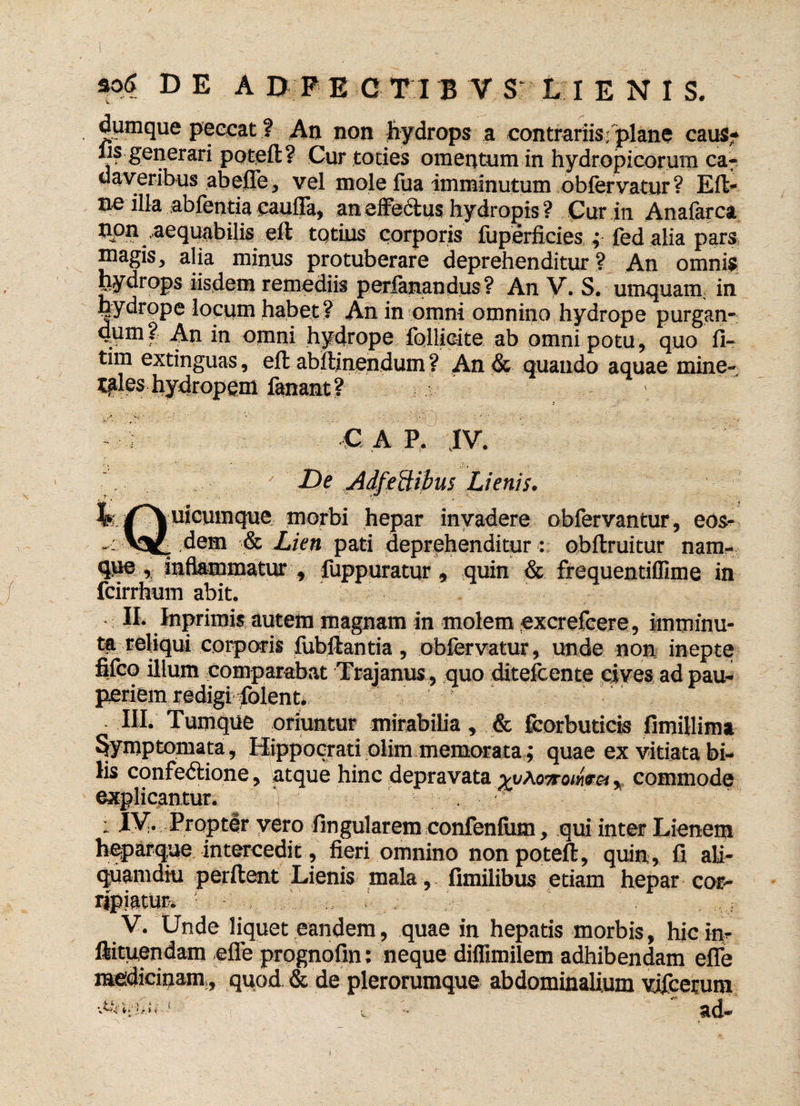 dumque peccat ? An non hydrops a contrariis; plane caus- fis generari potcfl? Cur toties omentum in hydropicorum ca¬ daveribus abelTe, vel mole fua imminutum oblervatur ? E fi¬ ne illa abfcntia caulla, an effectus hydropis? Cur in Analarca non ,aequabilis eil totius corporis fiiperficies ; fed alia pars magis, alia minus protuberare deprehenditur? An omnis hydrops iisdem remediis perfanandus? An V. S. umquam, in hydrope locum habet? An in omni omnino hydrope purgan- dpm? An in omni hydrope Ibllicite ab omni potu, quo 11- tim extinguas, ell abllinendum ? An & quando aquae mine¬ rales hydropem fanant? - ; C A P. IV. De Adfeftibus Lienis. ^/^uicumque morbi hepar invadere obfervantur, eos- dem & Lien pati deprehenditur : obftruitur nam¬ que , inflammatur , fuppuratur, quin & frequentiffime in fcirrhum abit. II. Inprimis autem magnam in molem excrefeere, imminu¬ ta reliqui corporis fubftantia, obfervatur, unde non inepte fifeo illum comparabat Trajanus , quo ditefcente cives ad pau¬ periem redigi folent. III. Tumque oriuntur mirabilia, & fcorbuticis fimillima %mptomata, Hippocrati olim memorata ; quae ex vitiata bi¬ lis confedlione, atque hinc depravata xyAmomtoi, commode explicantur. 1 : XV. Propter yero lingularem confenlum, qui inter Lienem heparque intercedit, fieri omnino non potefl, quin, fi ali¬ quamdiu perflent Lienis mala, fimilibus etiam hepar cor¬ ripiatur. ' ■ ■ v. Unde liquet eandem, quae in hepatis morbis, hic inr ftituendam efle prognofin: neque difiimilem adhibendam efle medicinam,, quod & de plerorumque abdominalium vjfcerum ■AnUii--1 $ ■■ i ad- •s \ *