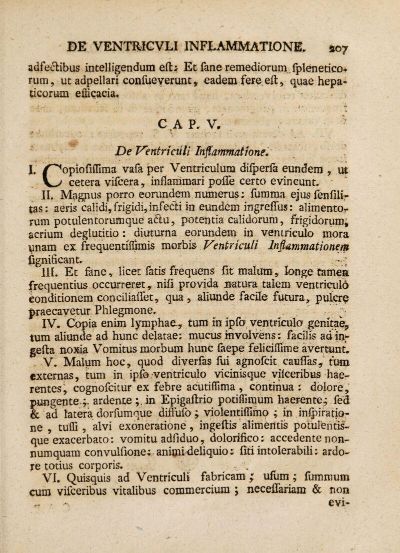 adfeclibus intelligendum efb Et fane remediorum Iplenetico* rum, ut adpellari confueverunt, eadem fere ell, quae hepa¬ ticorum e dicacia. .; . ^ ^ - ■ 4 v. ' , • ► . , , .*< » • * k . * A C A P. V. ' -f 1 ' • « . * • . ' De Ventriculi Inflammatione* I. /^opiofifllma vafa per Ventriculum dilperfa eundem , ut cetera vifcera, inflammari poffe certo evincunt. II. Ma^us porro eorundem numerus; fumma ejusfenfilir tas: aeris calidi, frigidi, infecti in eundem ingreffus: alimento.- rum potulentorum que aftu, potentia calidorum, frigidorum, acrium deglutitio: diuturna eorundem in ventriculo mora unam ex frequentiffimis morbis Ventriculi Inflammationem fignificant. ; III. Et fane, licet fatis frequens fit malum, longe ramea frequentius occurreret, nifi provida natura talem ventriculo conditionem conciliaffet, qua , aliunde facile futura, pulcre praecavetur Phlegmone. g IV. Copia enim lymphae, tum in iplb ventriculo genitae, tum aliunde ad hunc delatae: mucus involvens: facilis adin;- gefta noxia Vomitus morbum hunc faepe felicifllme avertunt. V. Malum hoc, quod diverfas fui agnofcit cauffas, tutu externas, tum in ipfo ventriculo vicinisque viiceribus hae¬ rentes, cognofcitur ex febre acutiflima , continua: dolore, pungente ;, ardente;. in Epigaftrio potiflimum haerente; fed & ad latera dorfumque diffulo ; violentiflifno ; in inipiratio- ne , tuffi , alvi exoneratione, ingeftis alimentis potulentis¬ que exacerbato: vomitu adfiduo, dolorifico: accedente non¬ numquam convuliione; animi deliquio; liti intolerabili: ardo¬ re totius corporis. _ . VI. Quisquis ad Ventriculi fabricam ; ufum; fummum cum vifceribus vitalibus commercium ; neceffariam & non